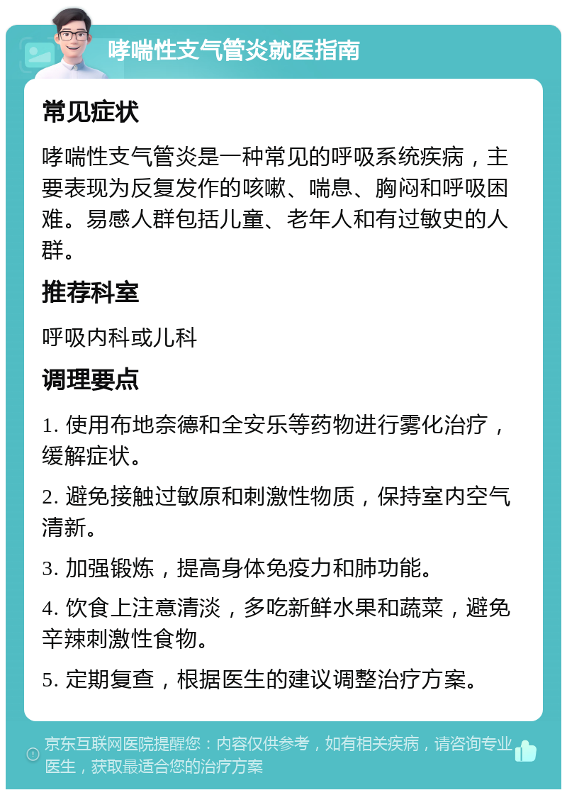 哮喘性支气管炎就医指南 常见症状 哮喘性支气管炎是一种常见的呼吸系统疾病，主要表现为反复发作的咳嗽、喘息、胸闷和呼吸困难。易感人群包括儿童、老年人和有过敏史的人群。 推荐科室 呼吸内科或儿科 调理要点 1. 使用布地奈德和全安乐等药物进行雾化治疗，缓解症状。 2. 避免接触过敏原和刺激性物质，保持室内空气清新。 3. 加强锻炼，提高身体免疫力和肺功能。 4. 饮食上注意清淡，多吃新鲜水果和蔬菜，避免辛辣刺激性食物。 5. 定期复查，根据医生的建议调整治疗方案。