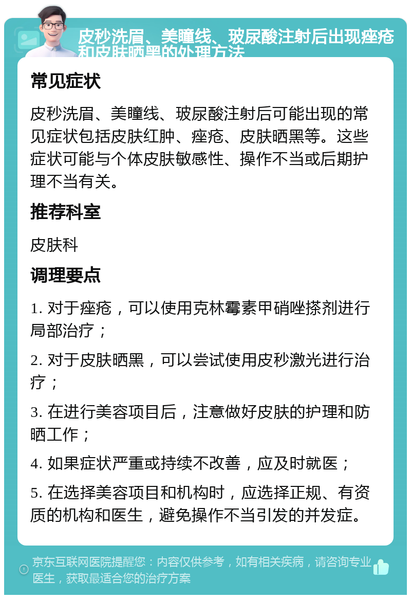 皮秒洗眉、美瞳线、玻尿酸注射后出现痤疮和皮肤晒黑的处理方法 常见症状 皮秒洗眉、美瞳线、玻尿酸注射后可能出现的常见症状包括皮肤红肿、痤疮、皮肤晒黑等。这些症状可能与个体皮肤敏感性、操作不当或后期护理不当有关。 推荐科室 皮肤科 调理要点 1. 对于痤疮，可以使用克林霉素甲硝唑搽剂进行局部治疗； 2. 对于皮肤晒黑，可以尝试使用皮秒激光进行治疗； 3. 在进行美容项目后，注意做好皮肤的护理和防晒工作； 4. 如果症状严重或持续不改善，应及时就医； 5. 在选择美容项目和机构时，应选择正规、有资质的机构和医生，避免操作不当引发的并发症。