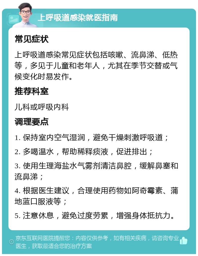 上呼吸道感染就医指南 常见症状 上呼吸道感染常见症状包括咳嗽、流鼻涕、低热等，多见于儿童和老年人，尤其在季节交替或气候变化时易发作。 推荐科室 儿科或呼吸内科 调理要点 1. 保持室内空气湿润，避免干燥刺激呼吸道； 2. 多喝温水，帮助稀释痰液，促进排出； 3. 使用生理海盐水气雾剂清洁鼻腔，缓解鼻塞和流鼻涕； 4. 根据医生建议，合理使用药物如阿奇霉素、蒲地蓝口服液等； 5. 注意休息，避免过度劳累，增强身体抵抗力。