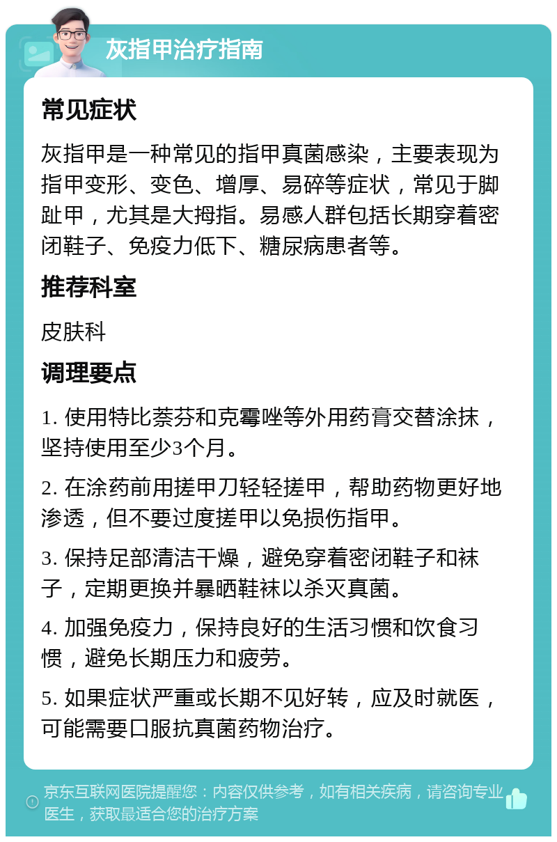 灰指甲治疗指南 常见症状 灰指甲是一种常见的指甲真菌感染，主要表现为指甲变形、变色、增厚、易碎等症状，常见于脚趾甲，尤其是大拇指。易感人群包括长期穿着密闭鞋子、免疫力低下、糖尿病患者等。 推荐科室 皮肤科 调理要点 1. 使用特比萘芬和克霉唑等外用药膏交替涂抹，坚持使用至少3个月。 2. 在涂药前用搓甲刀轻轻搓甲，帮助药物更好地渗透，但不要过度搓甲以免损伤指甲。 3. 保持足部清洁干燥，避免穿着密闭鞋子和袜子，定期更换并暴晒鞋袜以杀灭真菌。 4. 加强免疫力，保持良好的生活习惯和饮食习惯，避免长期压力和疲劳。 5. 如果症状严重或长期不见好转，应及时就医，可能需要口服抗真菌药物治疗。