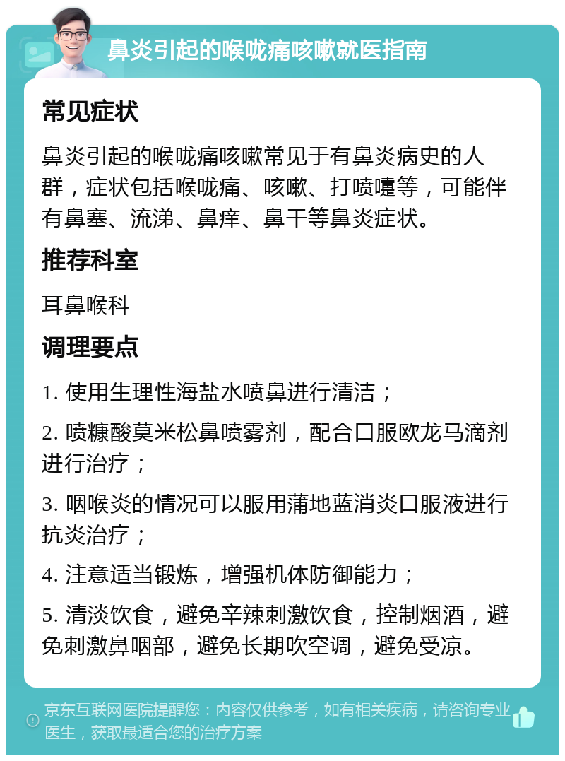 鼻炎引起的喉咙痛咳嗽就医指南 常见症状 鼻炎引起的喉咙痛咳嗽常见于有鼻炎病史的人群，症状包括喉咙痛、咳嗽、打喷嚏等，可能伴有鼻塞、流涕、鼻痒、鼻干等鼻炎症状。 推荐科室 耳鼻喉科 调理要点 1. 使用生理性海盐水喷鼻进行清洁； 2. 喷糠酸莫米松鼻喷雾剂，配合口服欧龙马滴剂进行治疗； 3. 咽喉炎的情况可以服用蒲地蓝消炎口服液进行抗炎治疗； 4. 注意适当锻炼，增强机体防御能力； 5. 清淡饮食，避免辛辣刺激饮食，控制烟酒，避免刺激鼻咽部，避免长期吹空调，避免受凉。