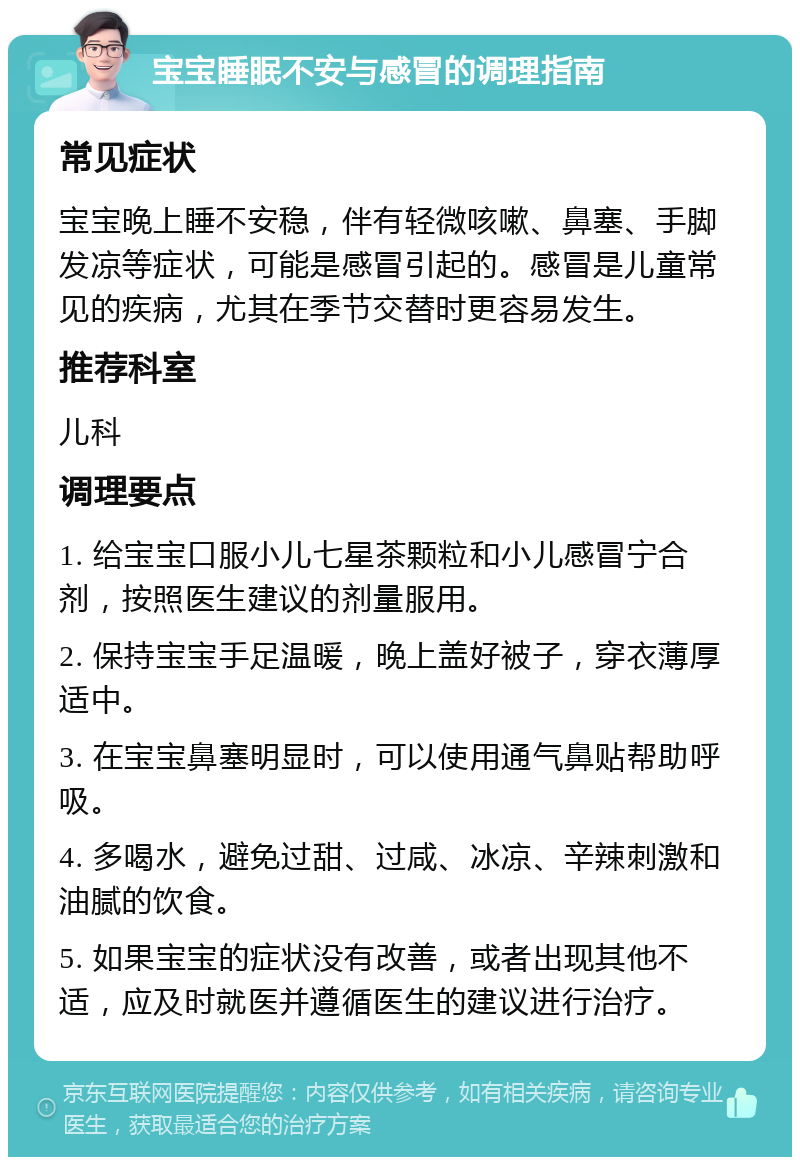 宝宝睡眠不安与感冒的调理指南 常见症状 宝宝晚上睡不安稳，伴有轻微咳嗽、鼻塞、手脚发凉等症状，可能是感冒引起的。感冒是儿童常见的疾病，尤其在季节交替时更容易发生。 推荐科室 儿科 调理要点 1. 给宝宝口服小儿七星茶颗粒和小儿感冒宁合剂，按照医生建议的剂量服用。 2. 保持宝宝手足温暖，晚上盖好被子，穿衣薄厚适中。 3. 在宝宝鼻塞明显时，可以使用通气鼻贴帮助呼吸。 4. 多喝水，避免过甜、过咸、冰凉、辛辣刺激和油腻的饮食。 5. 如果宝宝的症状没有改善，或者出现其他不适，应及时就医并遵循医生的建议进行治疗。