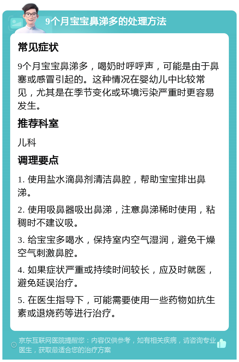 9个月宝宝鼻涕多的处理方法 常见症状 9个月宝宝鼻涕多，喝奶时呼呼声，可能是由于鼻塞或感冒引起的。这种情况在婴幼儿中比较常见，尤其是在季节变化或环境污染严重时更容易发生。 推荐科室 儿科 调理要点 1. 使用盐水滴鼻剂清洁鼻腔，帮助宝宝排出鼻涕。 2. 使用吸鼻器吸出鼻涕，注意鼻涕稀时使用，粘稠时不建议吸。 3. 给宝宝多喝水，保持室内空气湿润，避免干燥空气刺激鼻腔。 4. 如果症状严重或持续时间较长，应及时就医，避免延误治疗。 5. 在医生指导下，可能需要使用一些药物如抗生素或退烧药等进行治疗。