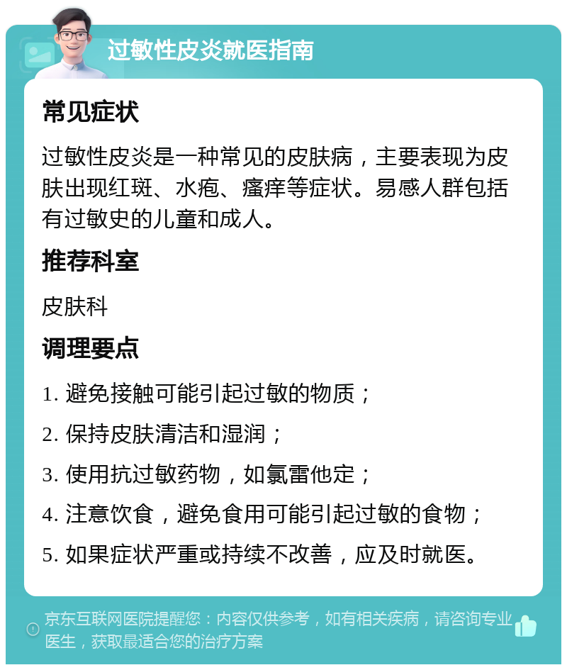 过敏性皮炎就医指南 常见症状 过敏性皮炎是一种常见的皮肤病，主要表现为皮肤出现红斑、水疱、瘙痒等症状。易感人群包括有过敏史的儿童和成人。 推荐科室 皮肤科 调理要点 1. 避免接触可能引起过敏的物质； 2. 保持皮肤清洁和湿润； 3. 使用抗过敏药物，如氯雷他定； 4. 注意饮食，避免食用可能引起过敏的食物； 5. 如果症状严重或持续不改善，应及时就医。