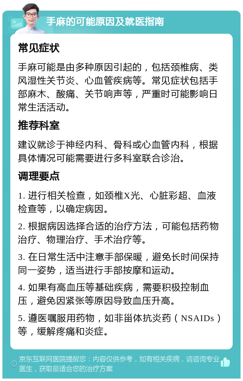 手麻的可能原因及就医指南 常见症状 手麻可能是由多种原因引起的，包括颈椎病、类风湿性关节炎、心血管疾病等。常见症状包括手部麻木、酸痛、关节响声等，严重时可能影响日常生活活动。 推荐科室 建议就诊于神经内科、骨科或心血管内科，根据具体情况可能需要进行多科室联合诊治。 调理要点 1. 进行相关检查，如颈椎X光、心脏彩超、血液检查等，以确定病因。 2. 根据病因选择合适的治疗方法，可能包括药物治疗、物理治疗、手术治疗等。 3. 在日常生活中注意手部保暖，避免长时间保持同一姿势，适当进行手部按摩和运动。 4. 如果有高血压等基础疾病，需要积极控制血压，避免因紧张等原因导致血压升高。 5. 遵医嘱服用药物，如非甾体抗炎药（NSAIDs）等，缓解疼痛和炎症。