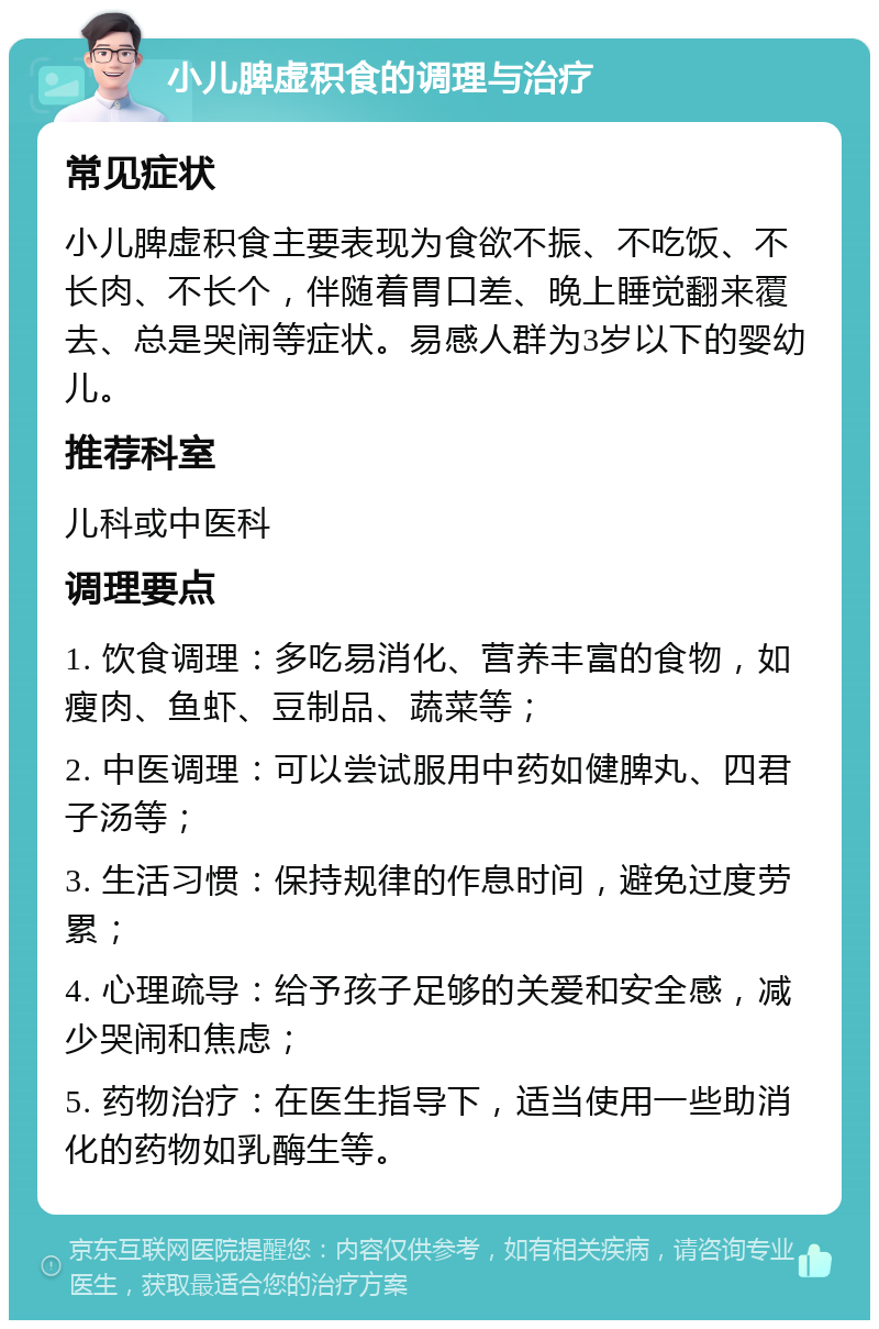 小儿脾虚积食的调理与治疗 常见症状 小儿脾虚积食主要表现为食欲不振、不吃饭、不长肉、不长个，伴随着胃口差、晚上睡觉翻来覆去、总是哭闹等症状。易感人群为3岁以下的婴幼儿。 推荐科室 儿科或中医科 调理要点 1. 饮食调理：多吃易消化、营养丰富的食物，如瘦肉、鱼虾、豆制品、蔬菜等； 2. 中医调理：可以尝试服用中药如健脾丸、四君子汤等； 3. 生活习惯：保持规律的作息时间，避免过度劳累； 4. 心理疏导：给予孩子足够的关爱和安全感，减少哭闹和焦虑； 5. 药物治疗：在医生指导下，适当使用一些助消化的药物如乳酶生等。