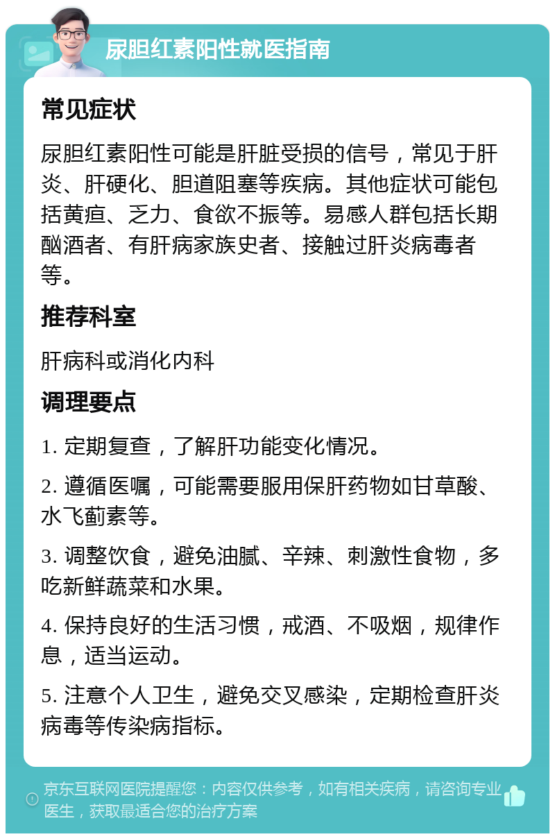 尿胆红素阳性就医指南 常见症状 尿胆红素阳性可能是肝脏受损的信号，常见于肝炎、肝硬化、胆道阻塞等疾病。其他症状可能包括黄疸、乏力、食欲不振等。易感人群包括长期酗酒者、有肝病家族史者、接触过肝炎病毒者等。 推荐科室 肝病科或消化内科 调理要点 1. 定期复查，了解肝功能变化情况。 2. 遵循医嘱，可能需要服用保肝药物如甘草酸、水飞蓟素等。 3. 调整饮食，避免油腻、辛辣、刺激性食物，多吃新鲜蔬菜和水果。 4. 保持良好的生活习惯，戒酒、不吸烟，规律作息，适当运动。 5. 注意个人卫生，避免交叉感染，定期检查肝炎病毒等传染病指标。