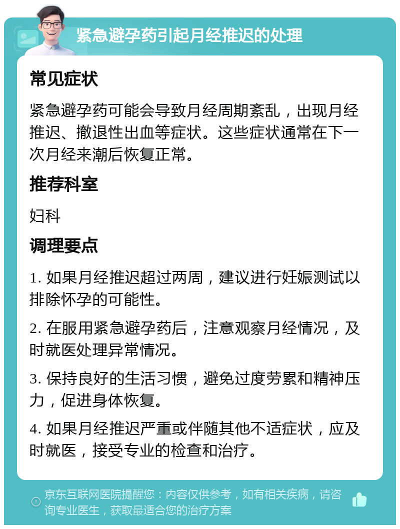 紧急避孕药引起月经推迟的处理 常见症状 紧急避孕药可能会导致月经周期紊乱，出现月经推迟、撤退性出血等症状。这些症状通常在下一次月经来潮后恢复正常。 推荐科室 妇科 调理要点 1. 如果月经推迟超过两周，建议进行妊娠测试以排除怀孕的可能性。 2. 在服用紧急避孕药后，注意观察月经情况，及时就医处理异常情况。 3. 保持良好的生活习惯，避免过度劳累和精神压力，促进身体恢复。 4. 如果月经推迟严重或伴随其他不适症状，应及时就医，接受专业的检查和治疗。