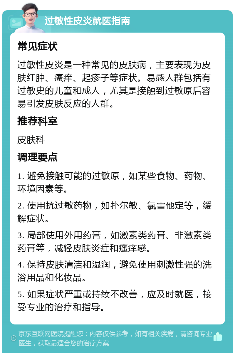 过敏性皮炎就医指南 常见症状 过敏性皮炎是一种常见的皮肤病，主要表现为皮肤红肿、瘙痒、起疹子等症状。易感人群包括有过敏史的儿童和成人，尤其是接触到过敏原后容易引发皮肤反应的人群。 推荐科室 皮肤科 调理要点 1. 避免接触可能的过敏原，如某些食物、药物、环境因素等。 2. 使用抗过敏药物，如扑尔敏、氯雷他定等，缓解症状。 3. 局部使用外用药膏，如激素类药膏、非激素类药膏等，减轻皮肤炎症和瘙痒感。 4. 保持皮肤清洁和湿润，避免使用刺激性强的洗浴用品和化妆品。 5. 如果症状严重或持续不改善，应及时就医，接受专业的治疗和指导。