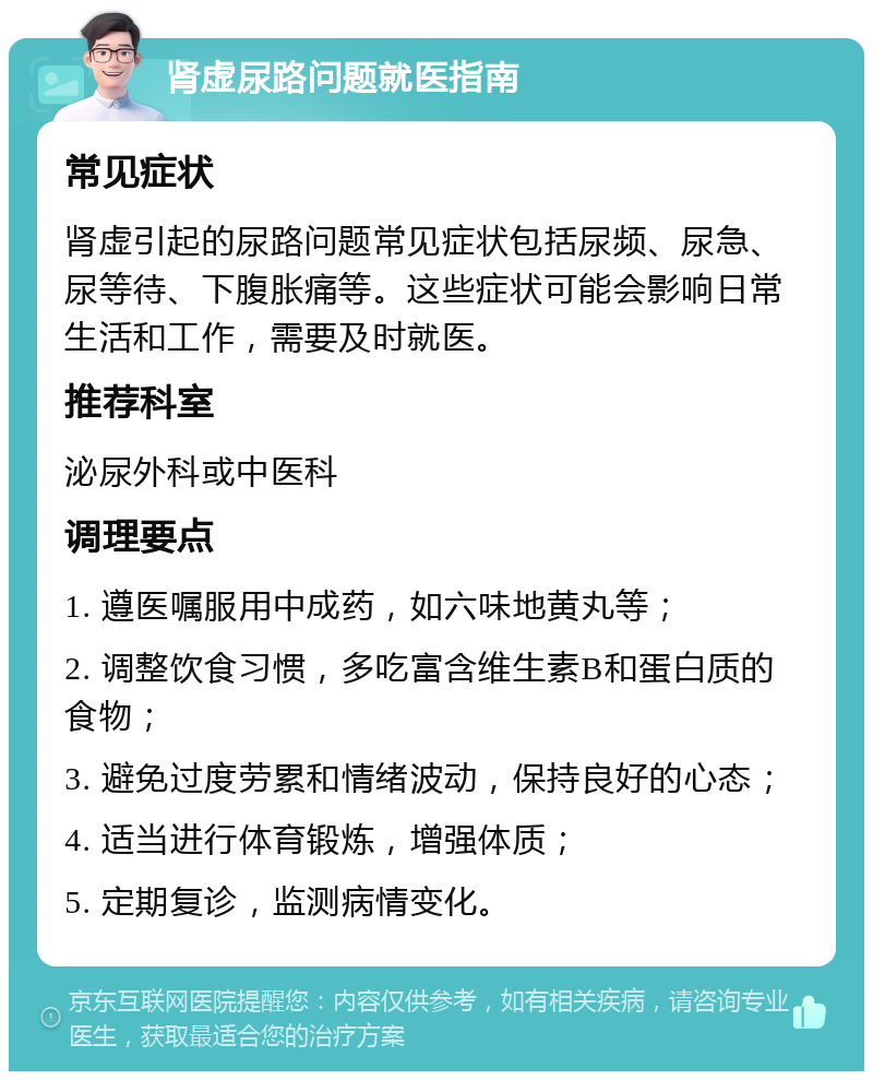 肾虚尿路问题就医指南 常见症状 肾虚引起的尿路问题常见症状包括尿频、尿急、尿等待、下腹胀痛等。这些症状可能会影响日常生活和工作，需要及时就医。 推荐科室 泌尿外科或中医科 调理要点 1. 遵医嘱服用中成药，如六味地黄丸等； 2. 调整饮食习惯，多吃富含维生素B和蛋白质的食物； 3. 避免过度劳累和情绪波动，保持良好的心态； 4. 适当进行体育锻炼，增强体质； 5. 定期复诊，监测病情变化。