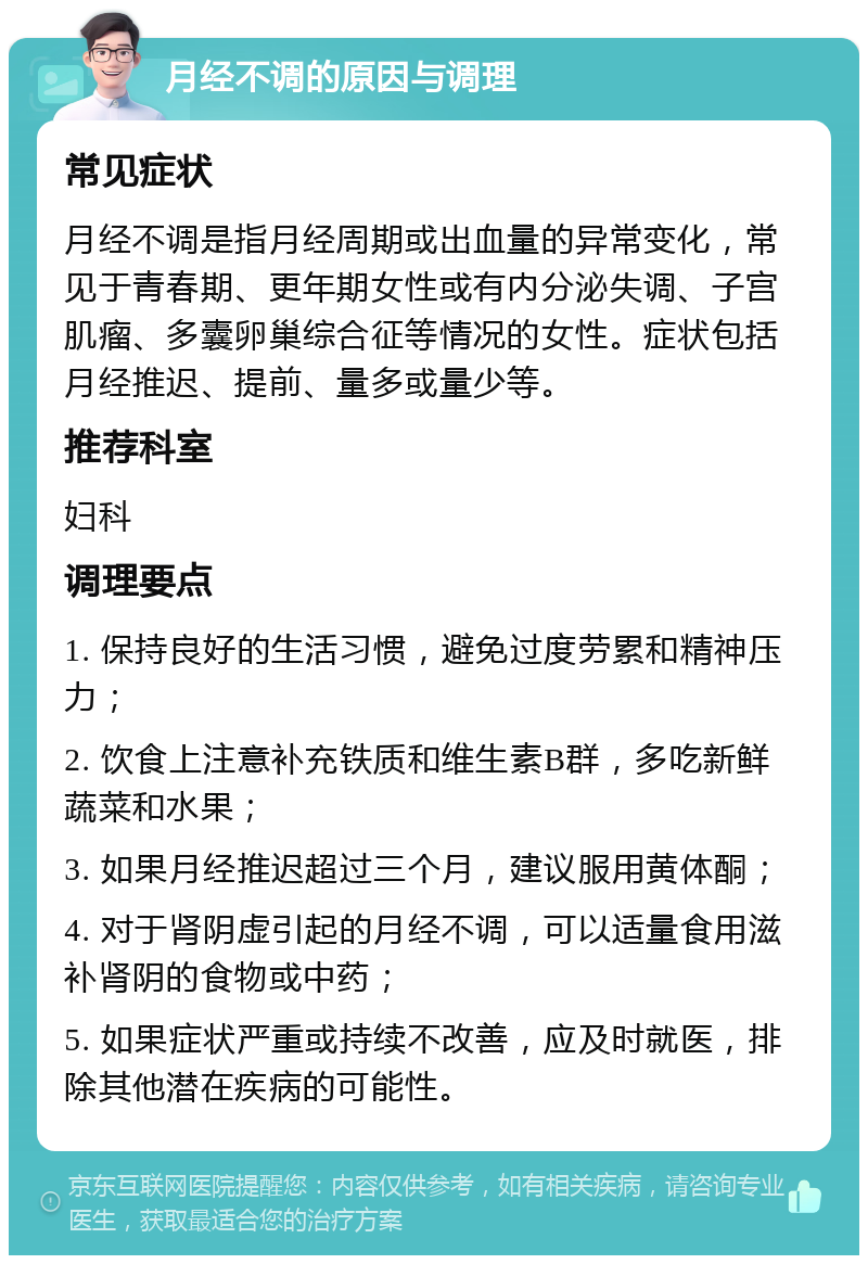 月经不调的原因与调理 常见症状 月经不调是指月经周期或出血量的异常变化，常见于青春期、更年期女性或有内分泌失调、子宫肌瘤、多囊卵巢综合征等情况的女性。症状包括月经推迟、提前、量多或量少等。 推荐科室 妇科 调理要点 1. 保持良好的生活习惯，避免过度劳累和精神压力； 2. 饮食上注意补充铁质和维生素B群，多吃新鲜蔬菜和水果； 3. 如果月经推迟超过三个月，建议服用黄体酮； 4. 对于肾阴虚引起的月经不调，可以适量食用滋补肾阴的食物或中药； 5. 如果症状严重或持续不改善，应及时就医，排除其他潜在疾病的可能性。