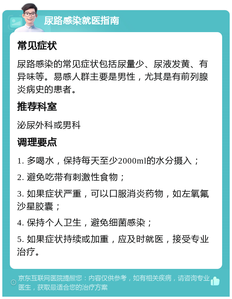 尿路感染就医指南 常见症状 尿路感染的常见症状包括尿量少、尿液发黄、有异味等。易感人群主要是男性，尤其是有前列腺炎病史的患者。 推荐科室 泌尿外科或男科 调理要点 1. 多喝水，保持每天至少2000ml的水分摄入； 2. 避免吃带有刺激性食物； 3. 如果症状严重，可以口服消炎药物，如左氧氟沙星胶囊； 4. 保持个人卫生，避免细菌感染； 5. 如果症状持续或加重，应及时就医，接受专业治疗。