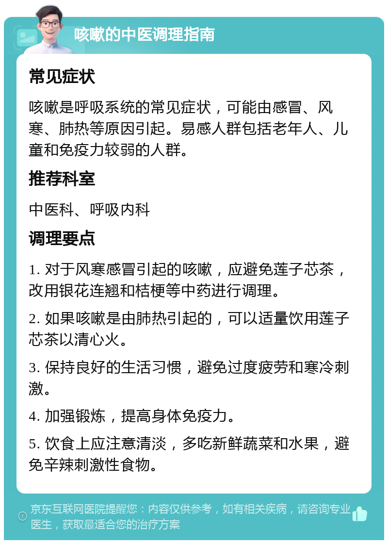 咳嗽的中医调理指南 常见症状 咳嗽是呼吸系统的常见症状，可能由感冒、风寒、肺热等原因引起。易感人群包括老年人、儿童和免疫力较弱的人群。 推荐科室 中医科、呼吸内科 调理要点 1. 对于风寒感冒引起的咳嗽，应避免莲子芯茶，改用银花连翘和桔梗等中药进行调理。 2. 如果咳嗽是由肺热引起的，可以适量饮用莲子芯茶以清心火。 3. 保持良好的生活习惯，避免过度疲劳和寒冷刺激。 4. 加强锻炼，提高身体免疫力。 5. 饮食上应注意清淡，多吃新鲜蔬菜和水果，避免辛辣刺激性食物。