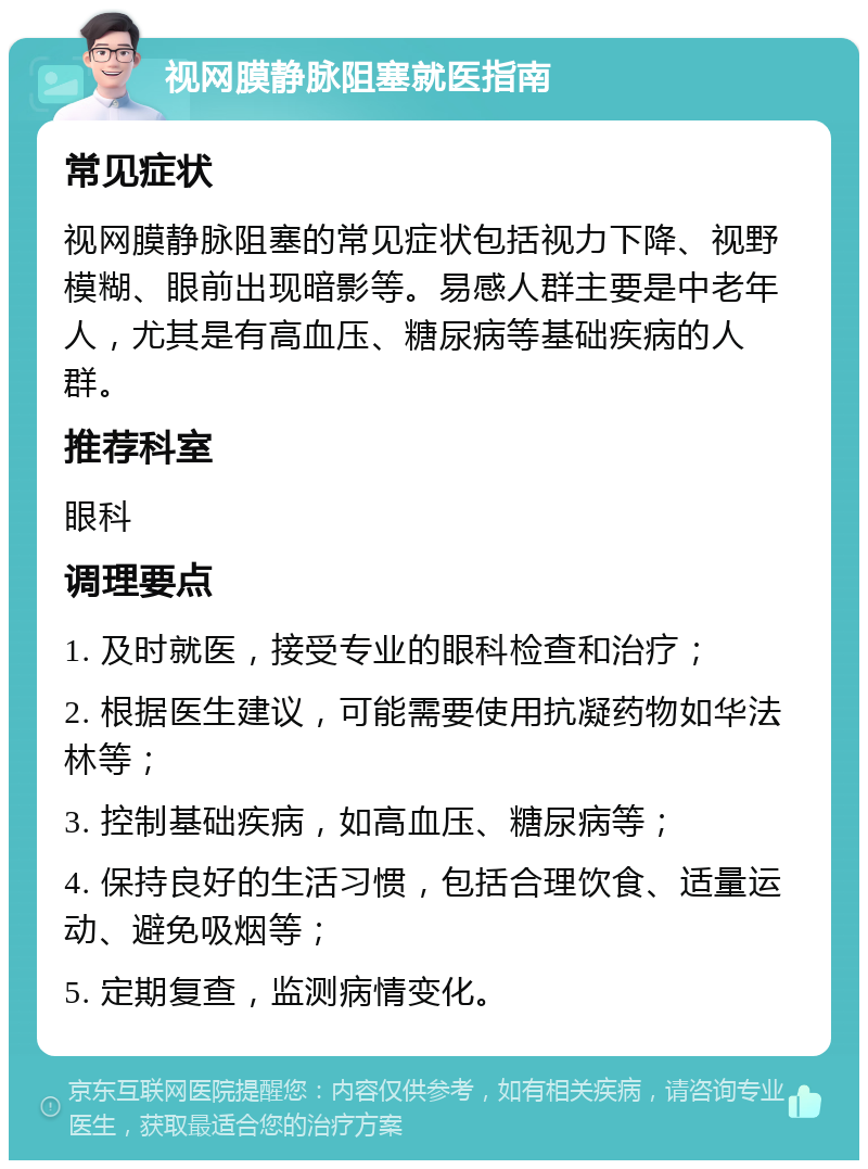 视网膜静脉阻塞就医指南 常见症状 视网膜静脉阻塞的常见症状包括视力下降、视野模糊、眼前出现暗影等。易感人群主要是中老年人，尤其是有高血压、糖尿病等基础疾病的人群。 推荐科室 眼科 调理要点 1. 及时就医，接受专业的眼科检查和治疗； 2. 根据医生建议，可能需要使用抗凝药物如华法林等； 3. 控制基础疾病，如高血压、糖尿病等； 4. 保持良好的生活习惯，包括合理饮食、适量运动、避免吸烟等； 5. 定期复查，监测病情变化。