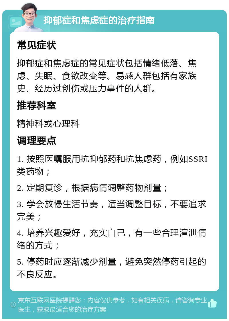 抑郁症和焦虑症的治疗指南 常见症状 抑郁症和焦虑症的常见症状包括情绪低落、焦虑、失眠、食欲改变等。易感人群包括有家族史、经历过创伤或压力事件的人群。 推荐科室 精神科或心理科 调理要点 1. 按照医嘱服用抗抑郁药和抗焦虑药，例如SSRI类药物； 2. 定期复诊，根据病情调整药物剂量； 3. 学会放慢生活节奏，适当调整目标，不要追求完美； 4. 培养兴趣爱好，充实自己，有一些合理渲泄情绪的方式； 5. 停药时应逐渐减少剂量，避免突然停药引起的不良反应。