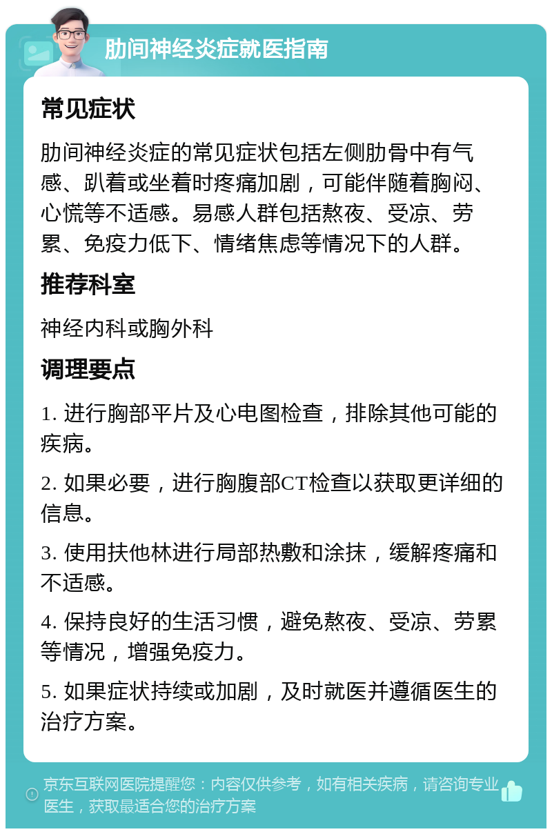 肋间神经炎症就医指南 常见症状 肋间神经炎症的常见症状包括左侧肋骨中有气感、趴着或坐着时疼痛加剧，可能伴随着胸闷、心慌等不适感。易感人群包括熬夜、受凉、劳累、免疫力低下、情绪焦虑等情况下的人群。 推荐科室 神经内科或胸外科 调理要点 1. 进行胸部平片及心电图检查，排除其他可能的疾病。 2. 如果必要，进行胸腹部CT检查以获取更详细的信息。 3. 使用扶他林进行局部热敷和涂抹，缓解疼痛和不适感。 4. 保持良好的生活习惯，避免熬夜、受凉、劳累等情况，增强免疫力。 5. 如果症状持续或加剧，及时就医并遵循医生的治疗方案。