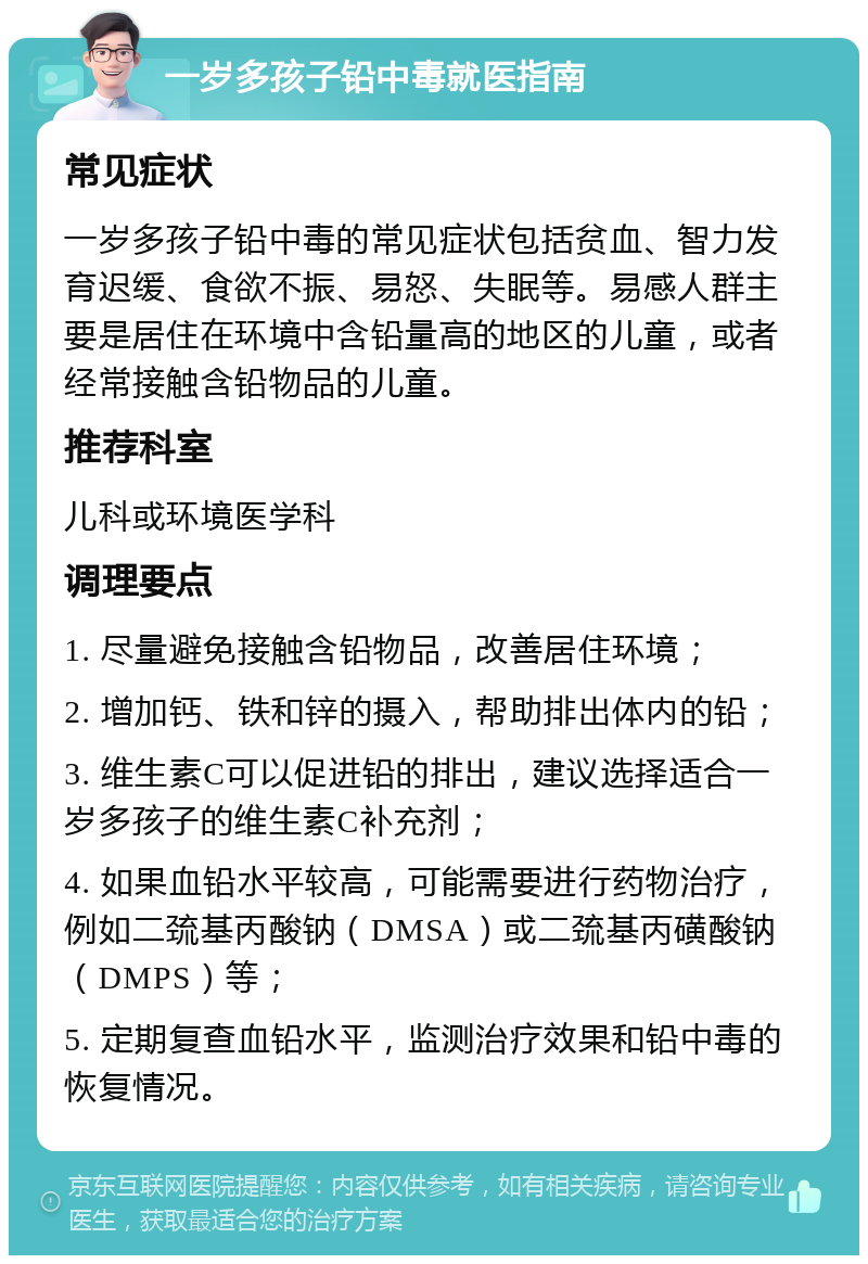 一岁多孩子铅中毒就医指南 常见症状 一岁多孩子铅中毒的常见症状包括贫血、智力发育迟缓、食欲不振、易怒、失眠等。易感人群主要是居住在环境中含铅量高的地区的儿童，或者经常接触含铅物品的儿童。 推荐科室 儿科或环境医学科 调理要点 1. 尽量避免接触含铅物品，改善居住环境； 2. 增加钙、铁和锌的摄入，帮助排出体内的铅； 3. 维生素C可以促进铅的排出，建议选择适合一岁多孩子的维生素C补充剂； 4. 如果血铅水平较高，可能需要进行药物治疗，例如二巯基丙酸钠（DMSA）或二巯基丙磺酸钠（DMPS）等； 5. 定期复查血铅水平，监测治疗效果和铅中毒的恢复情况。