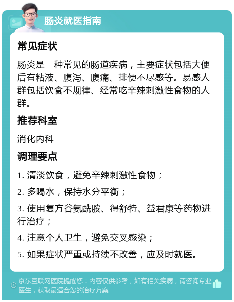 肠炎就医指南 常见症状 肠炎是一种常见的肠道疾病，主要症状包括大便后有粘液、腹泻、腹痛、排便不尽感等。易感人群包括饮食不规律、经常吃辛辣刺激性食物的人群。 推荐科室 消化内科 调理要点 1. 清淡饮食，避免辛辣刺激性食物； 2. 多喝水，保持水分平衡； 3. 使用复方谷氨酰胺、得舒特、益君康等药物进行治疗； 4. 注意个人卫生，避免交叉感染； 5. 如果症状严重或持续不改善，应及时就医。