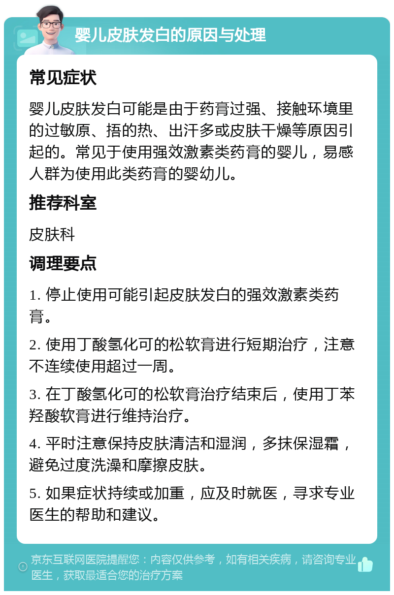 婴儿皮肤发白的原因与处理 常见症状 婴儿皮肤发白可能是由于药膏过强、接触环境里的过敏原、捂的热、出汗多或皮肤干燥等原因引起的。常见于使用强效激素类药膏的婴儿，易感人群为使用此类药膏的婴幼儿。 推荐科室 皮肤科 调理要点 1. 停止使用可能引起皮肤发白的强效激素类药膏。 2. 使用丁酸氢化可的松软膏进行短期治疗，注意不连续使用超过一周。 3. 在丁酸氢化可的松软膏治疗结束后，使用丁苯羟酸软膏进行维持治疗。 4. 平时注意保持皮肤清洁和湿润，多抹保湿霜，避免过度洗澡和摩擦皮肤。 5. 如果症状持续或加重，应及时就医，寻求专业医生的帮助和建议。