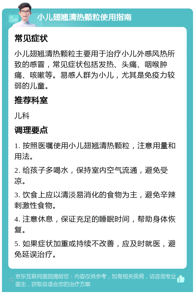 小儿翅翘清热颗粒使用指南 常见症状 小儿翅翘清热颗粒主要用于治疗小儿外感风热所致的感冒，常见症状包括发热、头痛、咽喉肿痛、咳嗽等。易感人群为小儿，尤其是免疫力较弱的儿童。 推荐科室 儿科 调理要点 1. 按照医嘱使用小儿翅翘清热颗粒，注意用量和用法。 2. 给孩子多喝水，保持室内空气流通，避免受凉。 3. 饮食上应以清淡易消化的食物为主，避免辛辣刺激性食物。 4. 注意休息，保证充足的睡眠时间，帮助身体恢复。 5. 如果症状加重或持续不改善，应及时就医，避免延误治疗。