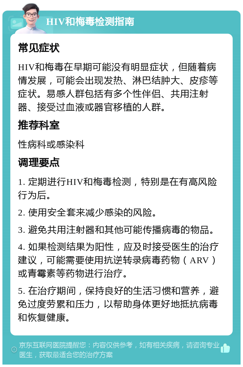 HIV和梅毒检测指南 常见症状 HIV和梅毒在早期可能没有明显症状，但随着病情发展，可能会出现发热、淋巴结肿大、皮疹等症状。易感人群包括有多个性伴侣、共用注射器、接受过血液或器官移植的人群。 推荐科室 性病科或感染科 调理要点 1. 定期进行HIV和梅毒检测，特别是在有高风险行为后。 2. 使用安全套来减少感染的风险。 3. 避免共用注射器和其他可能传播病毒的物品。 4. 如果检测结果为阳性，应及时接受医生的治疗建议，可能需要使用抗逆转录病毒药物（ARV）或青霉素等药物进行治疗。 5. 在治疗期间，保持良好的生活习惯和营养，避免过度劳累和压力，以帮助身体更好地抵抗病毒和恢复健康。