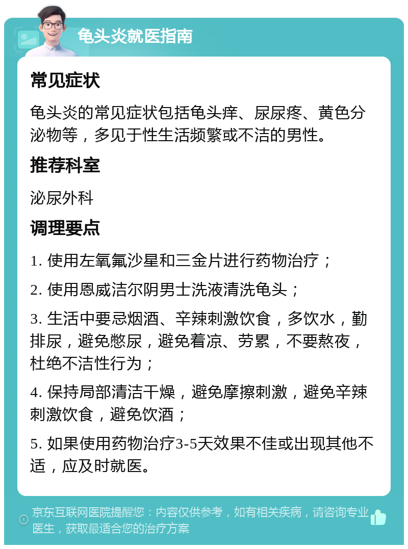 龟头炎就医指南 常见症状 龟头炎的常见症状包括龟头痒、尿尿疼、黄色分泌物等，多见于性生活频繁或不洁的男性。 推荐科室 泌尿外科 调理要点 1. 使用左氧氟沙星和三金片进行药物治疗； 2. 使用恩威洁尔阴男士洗液清洗龟头； 3. 生活中要忌烟酒、辛辣刺激饮食，多饮水，勤排尿，避免憋尿，避免着凉、劳累，不要熬夜，杜绝不洁性行为； 4. 保持局部清洁干燥，避免摩擦刺激，避免辛辣刺激饮食，避免饮酒； 5. 如果使用药物治疗3-5天效果不佳或出现其他不适，应及时就医。