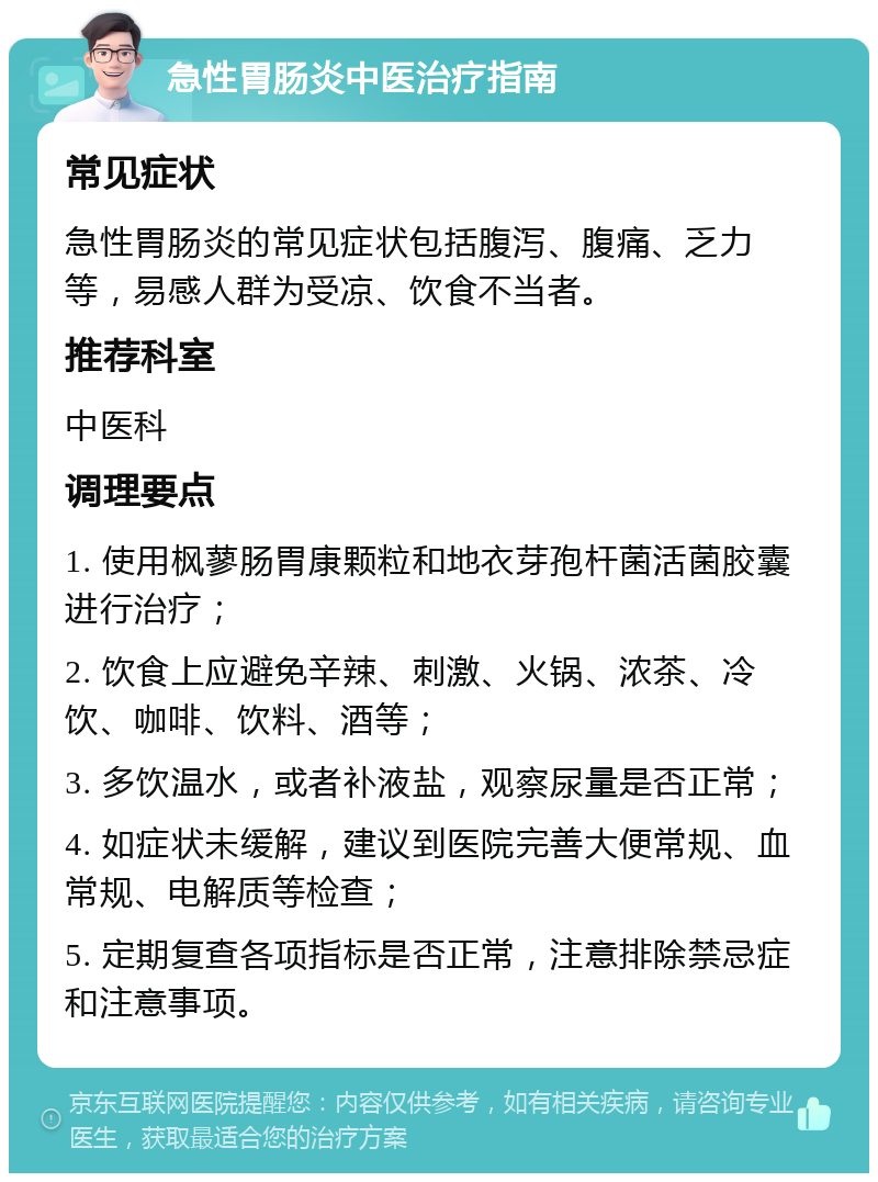 急性胃肠炎中医治疗指南 常见症状 急性胃肠炎的常见症状包括腹泻、腹痛、乏力等，易感人群为受凉、饮食不当者。 推荐科室 中医科 调理要点 1. 使用枫蓼肠胃康颗粒和地衣芽孢杆菌活菌胶囊进行治疗； 2. 饮食上应避免辛辣、刺激、火锅、浓茶、冷饮、咖啡、饮料、酒等； 3. 多饮温水，或者补液盐，观察尿量是否正常； 4. 如症状未缓解，建议到医院完善大便常规、血常规、电解质等检查； 5. 定期复查各项指标是否正常，注意排除禁忌症和注意事项。