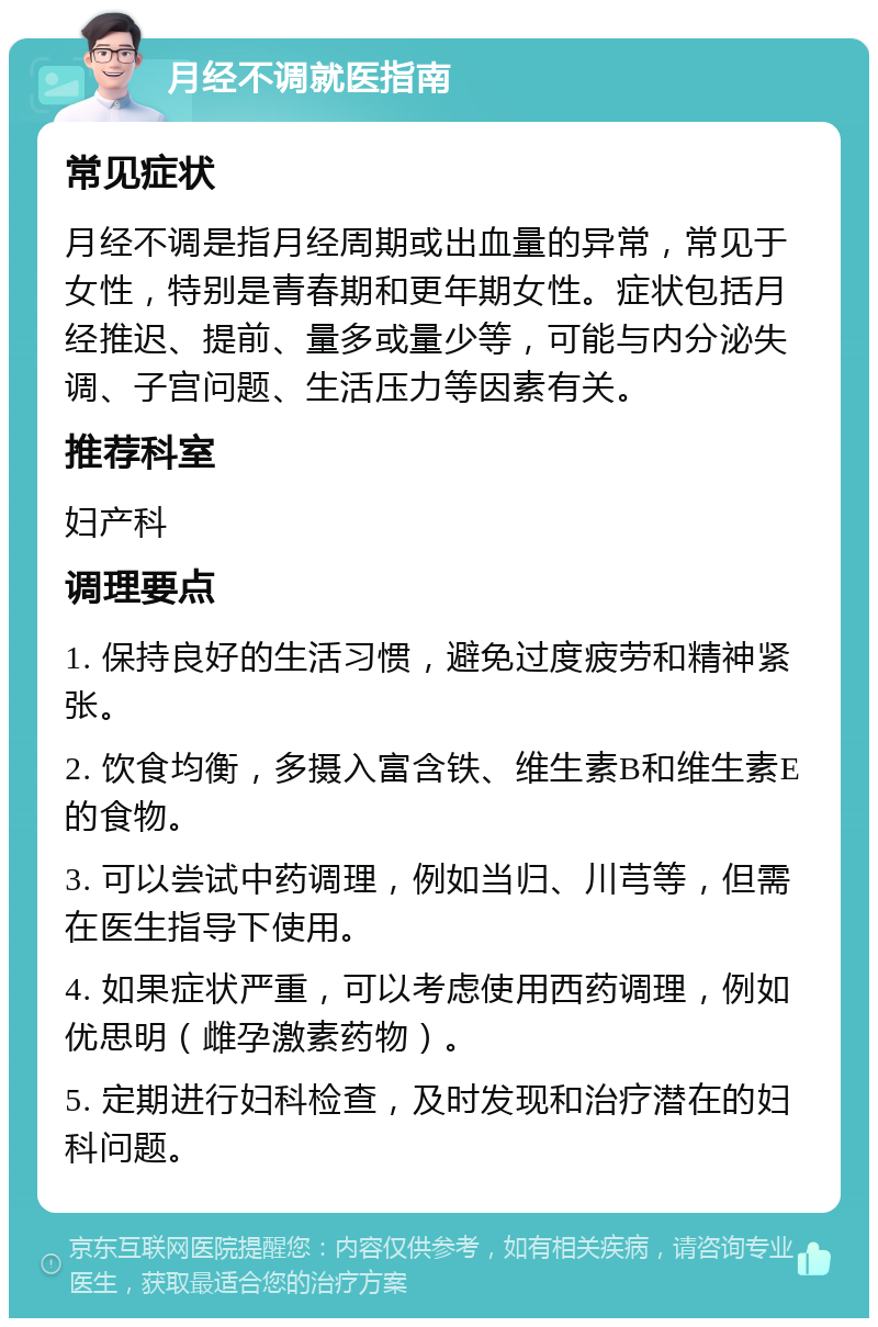 月经不调就医指南 常见症状 月经不调是指月经周期或出血量的异常，常见于女性，特别是青春期和更年期女性。症状包括月经推迟、提前、量多或量少等，可能与内分泌失调、子宫问题、生活压力等因素有关。 推荐科室 妇产科 调理要点 1. 保持良好的生活习惯，避免过度疲劳和精神紧张。 2. 饮食均衡，多摄入富含铁、维生素B和维生素E的食物。 3. 可以尝试中药调理，例如当归、川芎等，但需在医生指导下使用。 4. 如果症状严重，可以考虑使用西药调理，例如优思明（雌孕激素药物）。 5. 定期进行妇科检查，及时发现和治疗潜在的妇科问题。