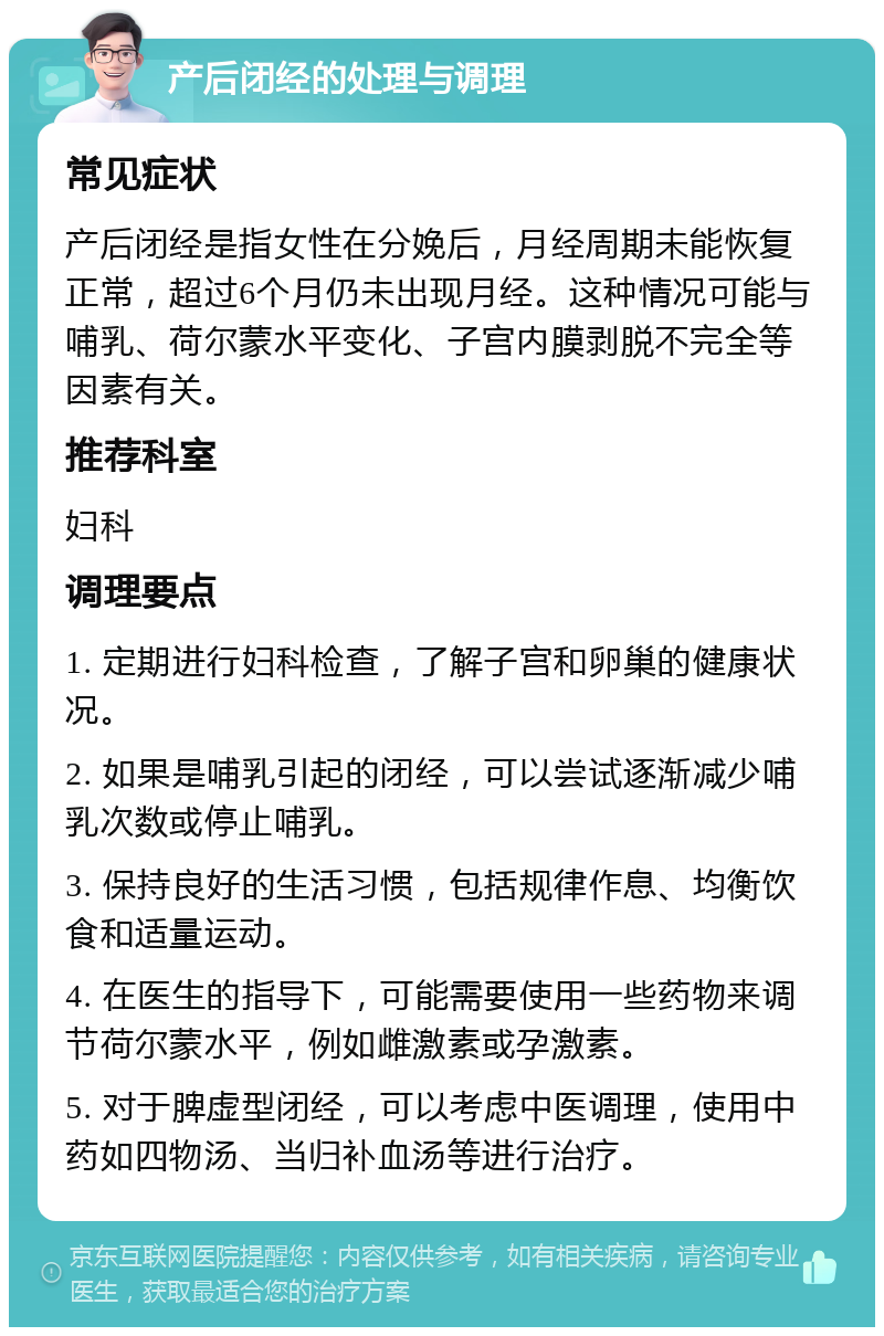 产后闭经的处理与调理 常见症状 产后闭经是指女性在分娩后，月经周期未能恢复正常，超过6个月仍未出现月经。这种情况可能与哺乳、荷尔蒙水平变化、子宫内膜剥脱不完全等因素有关。 推荐科室 妇科 调理要点 1. 定期进行妇科检查，了解子宫和卵巢的健康状况。 2. 如果是哺乳引起的闭经，可以尝试逐渐减少哺乳次数或停止哺乳。 3. 保持良好的生活习惯，包括规律作息、均衡饮食和适量运动。 4. 在医生的指导下，可能需要使用一些药物来调节荷尔蒙水平，例如雌激素或孕激素。 5. 对于脾虚型闭经，可以考虑中医调理，使用中药如四物汤、当归补血汤等进行治疗。