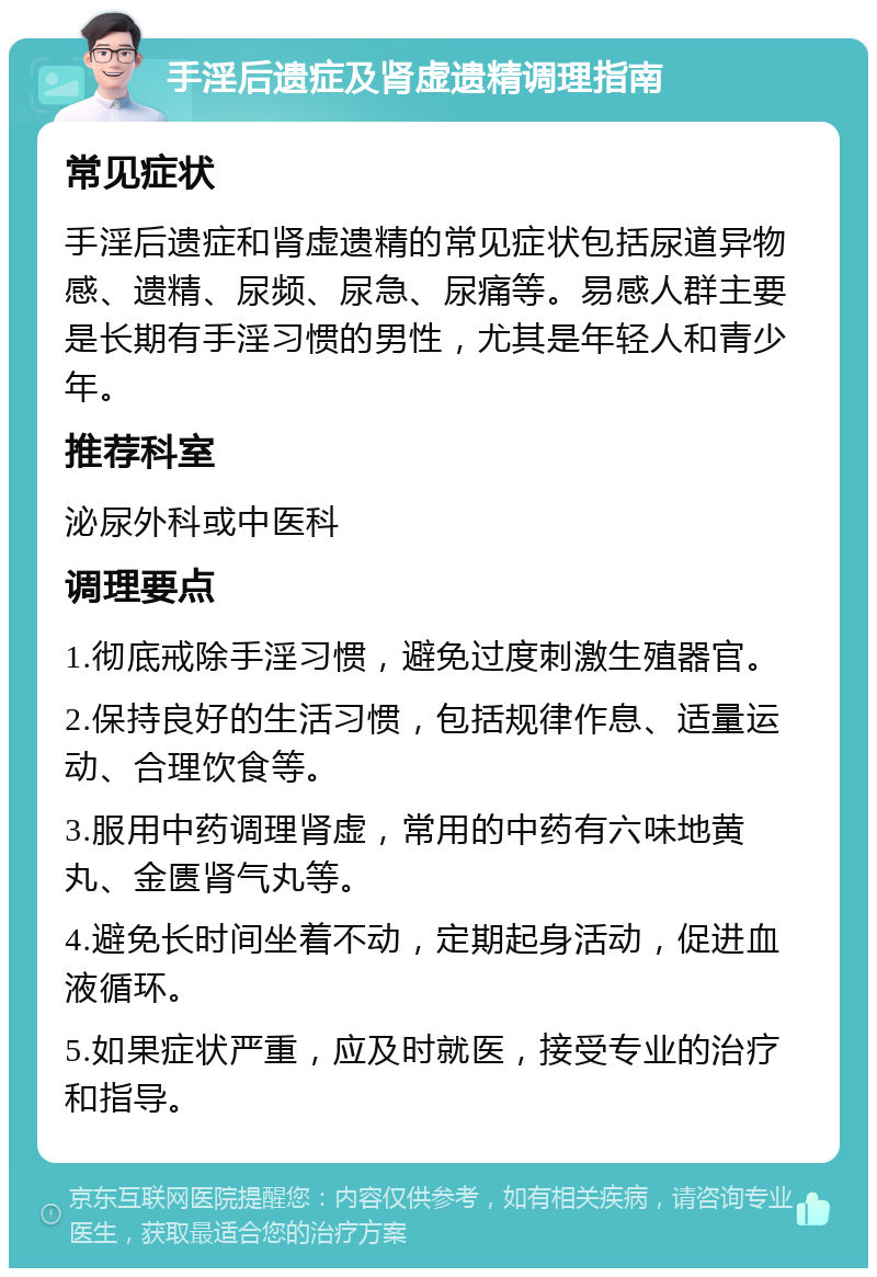 手淫后遗症及肾虚遗精调理指南 常见症状 手淫后遗症和肾虚遗精的常见症状包括尿道异物感、遗精、尿频、尿急、尿痛等。易感人群主要是长期有手淫习惯的男性，尤其是年轻人和青少年。 推荐科室 泌尿外科或中医科 调理要点 1.彻底戒除手淫习惯，避免过度刺激生殖器官。 2.保持良好的生活习惯，包括规律作息、适量运动、合理饮食等。 3.服用中药调理肾虚，常用的中药有六味地黄丸、金匮肾气丸等。 4.避免长时间坐着不动，定期起身活动，促进血液循环。 5.如果症状严重，应及时就医，接受专业的治疗和指导。