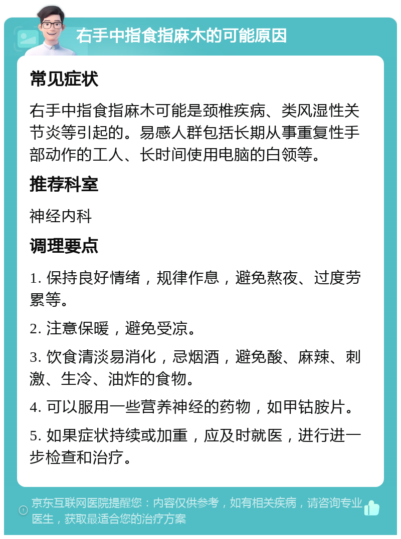 右手中指食指麻木的可能原因 常见症状 右手中指食指麻木可能是颈椎疾病、类风湿性关节炎等引起的。易感人群包括长期从事重复性手部动作的工人、长时间使用电脑的白领等。 推荐科室 神经内科 调理要点 1. 保持良好情绪，规律作息，避免熬夜、过度劳累等。 2. 注意保暖，避免受凉。 3. 饮食清淡易消化，忌烟酒，避免酸、麻辣、刺激、生冷、油炸的食物。 4. 可以服用一些营养神经的药物，如甲钴胺片。 5. 如果症状持续或加重，应及时就医，进行进一步检查和治疗。