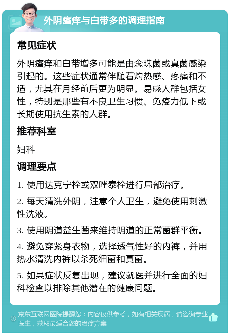 外阴瘙痒与白带多的调理指南 常见症状 外阴瘙痒和白带增多可能是由念珠菌或真菌感染引起的。这些症状通常伴随着灼热感、疼痛和不适，尤其在月经前后更为明显。易感人群包括女性，特别是那些有不良卫生习惯、免疫力低下或长期使用抗生素的人群。 推荐科室 妇科 调理要点 1. 使用达克宁栓或双唑泰栓进行局部治疗。 2. 每天清洗外阴，注意个人卫生，避免使用刺激性洗液。 3. 使用阴道益生菌来维持阴道的正常菌群平衡。 4. 避免穿紧身衣物，选择透气性好的内裤，并用热水清洗内裤以杀死细菌和真菌。 5. 如果症状反复出现，建议就医并进行全面的妇科检查以排除其他潜在的健康问题。