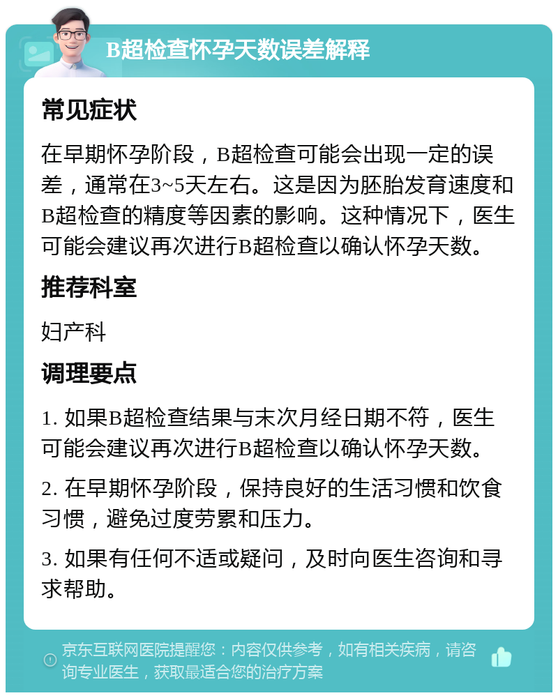 B超检查怀孕天数误差解释 常见症状 在早期怀孕阶段，B超检查可能会出现一定的误差，通常在3~5天左右。这是因为胚胎发育速度和B超检查的精度等因素的影响。这种情况下，医生可能会建议再次进行B超检查以确认怀孕天数。 推荐科室 妇产科 调理要点 1. 如果B超检查结果与末次月经日期不符，医生可能会建议再次进行B超检查以确认怀孕天数。 2. 在早期怀孕阶段，保持良好的生活习惯和饮食习惯，避免过度劳累和压力。 3. 如果有任何不适或疑问，及时向医生咨询和寻求帮助。