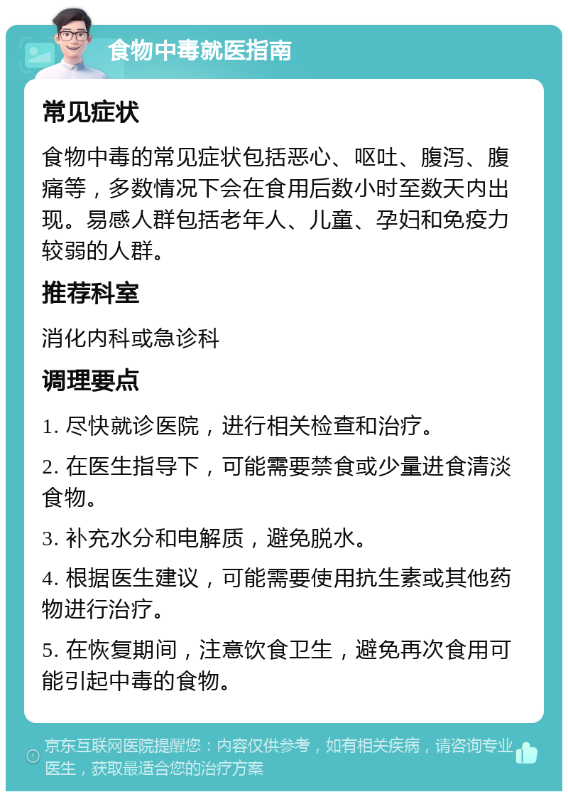 食物中毒就医指南 常见症状 食物中毒的常见症状包括恶心、呕吐、腹泻、腹痛等，多数情况下会在食用后数小时至数天内出现。易感人群包括老年人、儿童、孕妇和免疫力较弱的人群。 推荐科室 消化内科或急诊科 调理要点 1. 尽快就诊医院，进行相关检查和治疗。 2. 在医生指导下，可能需要禁食或少量进食清淡食物。 3. 补充水分和电解质，避免脱水。 4. 根据医生建议，可能需要使用抗生素或其他药物进行治疗。 5. 在恢复期间，注意饮食卫生，避免再次食用可能引起中毒的食物。