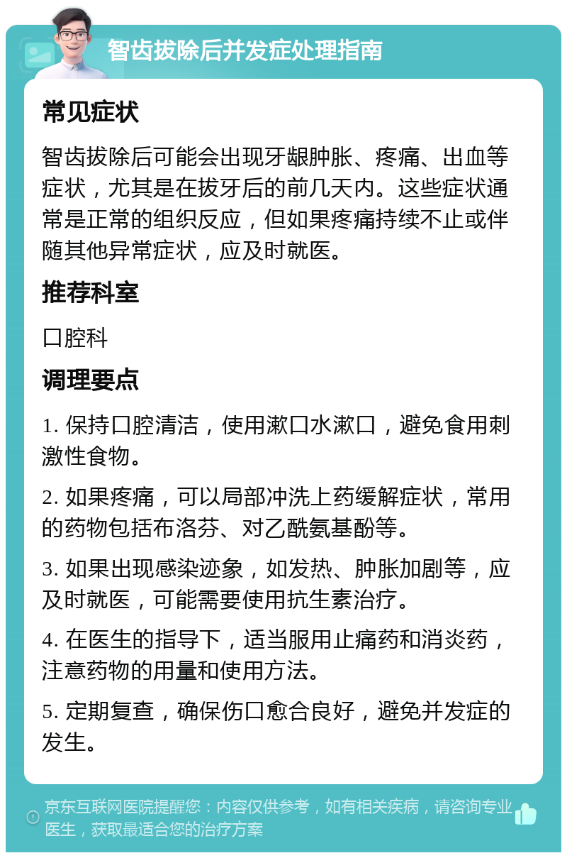 智齿拔除后并发症处理指南 常见症状 智齿拔除后可能会出现牙龈肿胀、疼痛、出血等症状，尤其是在拔牙后的前几天内。这些症状通常是正常的组织反应，但如果疼痛持续不止或伴随其他异常症状，应及时就医。 推荐科室 口腔科 调理要点 1. 保持口腔清洁，使用漱口水漱口，避免食用刺激性食物。 2. 如果疼痛，可以局部冲洗上药缓解症状，常用的药物包括布洛芬、对乙酰氨基酚等。 3. 如果出现感染迹象，如发热、肿胀加剧等，应及时就医，可能需要使用抗生素治疗。 4. 在医生的指导下，适当服用止痛药和消炎药，注意药物的用量和使用方法。 5. 定期复查，确保伤口愈合良好，避免并发症的发生。