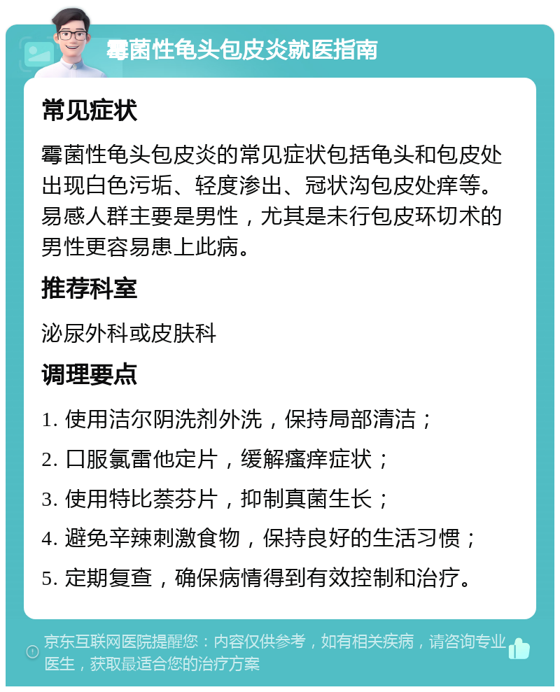 霉菌性龟头包皮炎就医指南 常见症状 霉菌性龟头包皮炎的常见症状包括龟头和包皮处出现白色污垢、轻度渗出、冠状沟包皮处痒等。易感人群主要是男性，尤其是未行包皮环切术的男性更容易患上此病。 推荐科室 泌尿外科或皮肤科 调理要点 1. 使用洁尔阴洗剂外洗，保持局部清洁； 2. 口服氯雷他定片，缓解瘙痒症状； 3. 使用特比萘芬片，抑制真菌生长； 4. 避免辛辣刺激食物，保持良好的生活习惯； 5. 定期复查，确保病情得到有效控制和治疗。