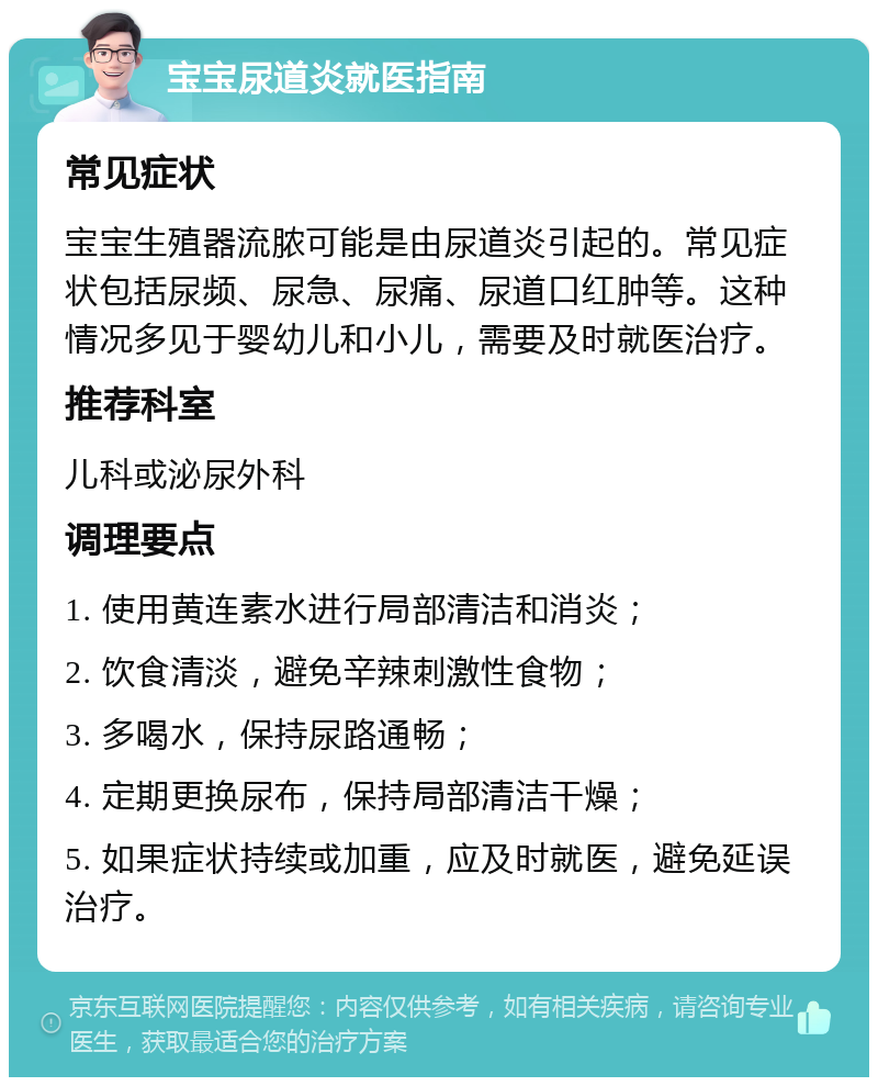 宝宝尿道炎就医指南 常见症状 宝宝生殖器流脓可能是由尿道炎引起的。常见症状包括尿频、尿急、尿痛、尿道口红肿等。这种情况多见于婴幼儿和小儿，需要及时就医治疗。 推荐科室 儿科或泌尿外科 调理要点 1. 使用黄连素水进行局部清洁和消炎； 2. 饮食清淡，避免辛辣刺激性食物； 3. 多喝水，保持尿路通畅； 4. 定期更换尿布，保持局部清洁干燥； 5. 如果症状持续或加重，应及时就医，避免延误治疗。