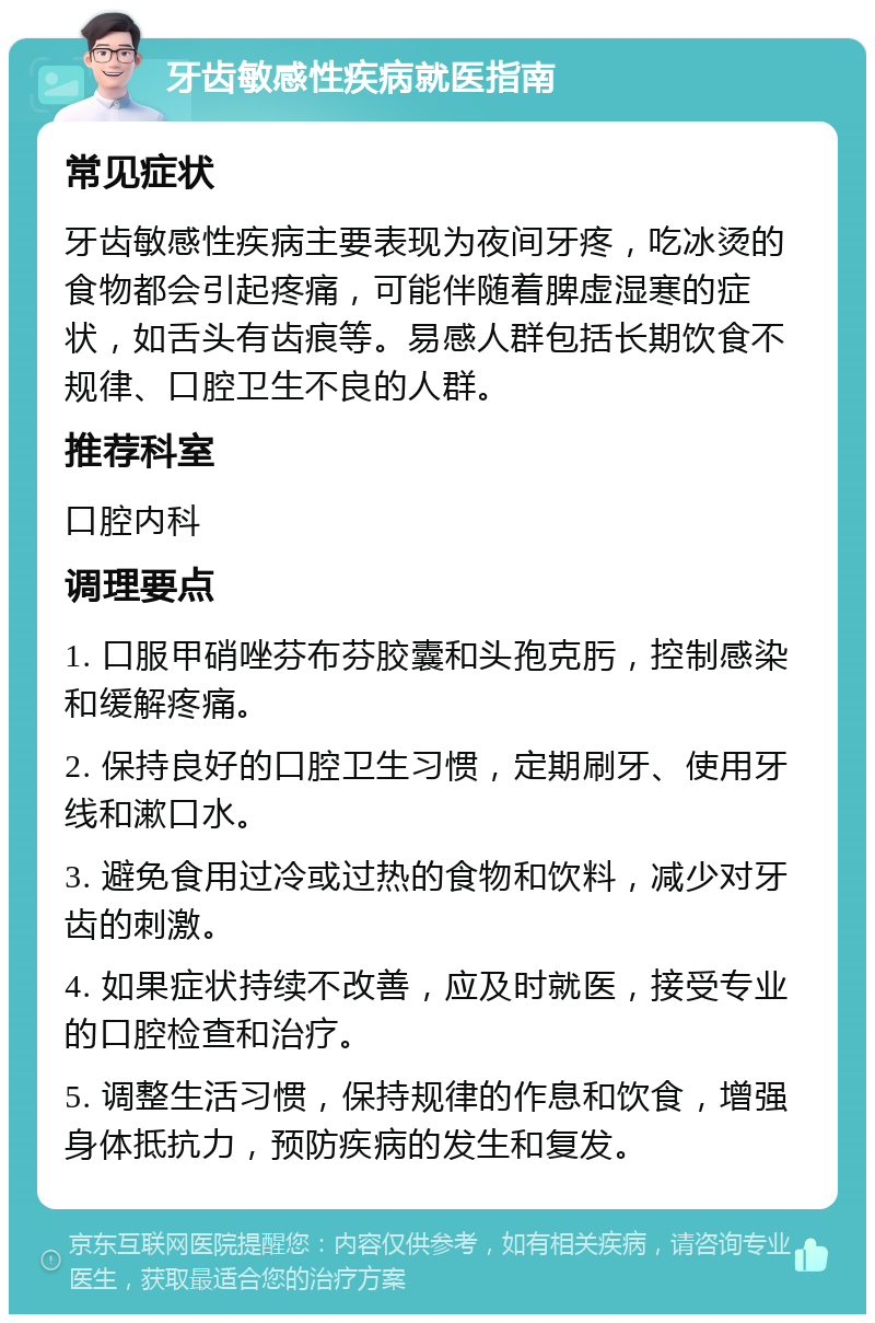 牙齿敏感性疾病就医指南 常见症状 牙齿敏感性疾病主要表现为夜间牙疼，吃冰烫的食物都会引起疼痛，可能伴随着脾虚湿寒的症状，如舌头有齿痕等。易感人群包括长期饮食不规律、口腔卫生不良的人群。 推荐科室 口腔内科 调理要点 1. 口服甲硝唑芬布芬胶囊和头孢克肟，控制感染和缓解疼痛。 2. 保持良好的口腔卫生习惯，定期刷牙、使用牙线和漱口水。 3. 避免食用过冷或过热的食物和饮料，减少对牙齿的刺激。 4. 如果症状持续不改善，应及时就医，接受专业的口腔检查和治疗。 5. 调整生活习惯，保持规律的作息和饮食，增强身体抵抗力，预防疾病的发生和复发。