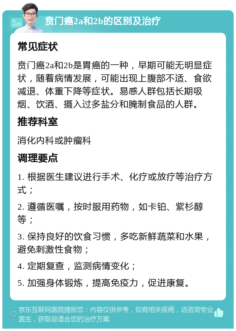 贲门癌2a和2b的区别及治疗 常见症状 贲门癌2a和2b是胃癌的一种，早期可能无明显症状，随着病情发展，可能出现上腹部不适、食欲减退、体重下降等症状。易感人群包括长期吸烟、饮酒、摄入过多盐分和腌制食品的人群。 推荐科室 消化内科或肿瘤科 调理要点 1. 根据医生建议进行手术、化疗或放疗等治疗方式； 2. 遵循医嘱，按时服用药物，如卡铂、紫杉醇等； 3. 保持良好的饮食习惯，多吃新鲜蔬菜和水果，避免刺激性食物； 4. 定期复查，监测病情变化； 5. 加强身体锻炼，提高免疫力，促进康复。