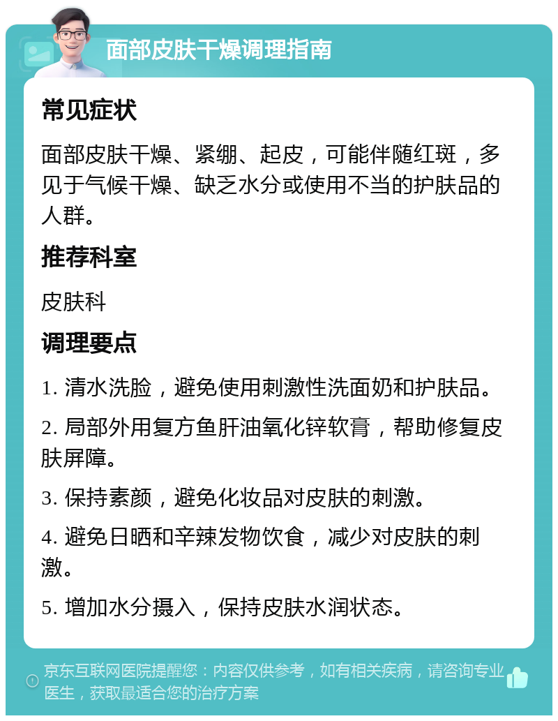 面部皮肤干燥调理指南 常见症状 面部皮肤干燥、紧绷、起皮，可能伴随红斑，多见于气候干燥、缺乏水分或使用不当的护肤品的人群。 推荐科室 皮肤科 调理要点 1. 清水洗脸，避免使用刺激性洗面奶和护肤品。 2. 局部外用复方鱼肝油氧化锌软膏，帮助修复皮肤屏障。 3. 保持素颜，避免化妆品对皮肤的刺激。 4. 避免日晒和辛辣发物饮食，减少对皮肤的刺激。 5. 增加水分摄入，保持皮肤水润状态。