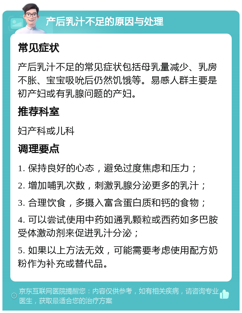 产后乳汁不足的原因与处理 常见症状 产后乳汁不足的常见症状包括母乳量减少、乳房不胀、宝宝吸吮后仍然饥饿等。易感人群主要是初产妇或有乳腺问题的产妇。 推荐科室 妇产科或儿科 调理要点 1. 保持良好的心态，避免过度焦虑和压力； 2. 增加哺乳次数，刺激乳腺分泌更多的乳汁； 3. 合理饮食，多摄入富含蛋白质和钙的食物； 4. 可以尝试使用中药如通乳颗粒或西药如多巴胺受体激动剂来促进乳汁分泌； 5. 如果以上方法无效，可能需要考虑使用配方奶粉作为补充或替代品。