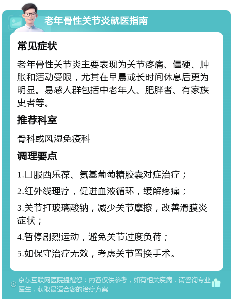 老年骨性关节炎就医指南 常见症状 老年骨性关节炎主要表现为关节疼痛、僵硬、肿胀和活动受限，尤其在早晨或长时间休息后更为明显。易感人群包括中老年人、肥胖者、有家族史者等。 推荐科室 骨科或风湿免疫科 调理要点 1.口服西乐葆、氨基葡萄糖胶囊对症治疗； 2.红外线理疗，促进血液循环，缓解疼痛； 3.关节打玻璃酸钠，减少关节摩擦，改善滑膜炎症状； 4.暂停剧烈运动，避免关节过度负荷； 5.如保守治疗无效，考虑关节置换手术。