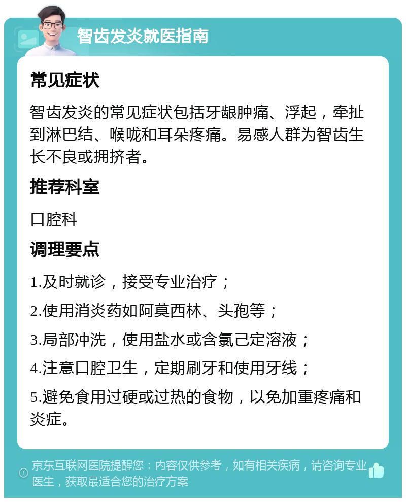 智齿发炎就医指南 常见症状 智齿发炎的常见症状包括牙龈肿痛、浮起，牵扯到淋巴结、喉咙和耳朵疼痛。易感人群为智齿生长不良或拥挤者。 推荐科室 口腔科 调理要点 1.及时就诊，接受专业治疗； 2.使用消炎药如阿莫西林、头孢等； 3.局部冲洗，使用盐水或含氯己定溶液； 4.注意口腔卫生，定期刷牙和使用牙线； 5.避免食用过硬或过热的食物，以免加重疼痛和炎症。