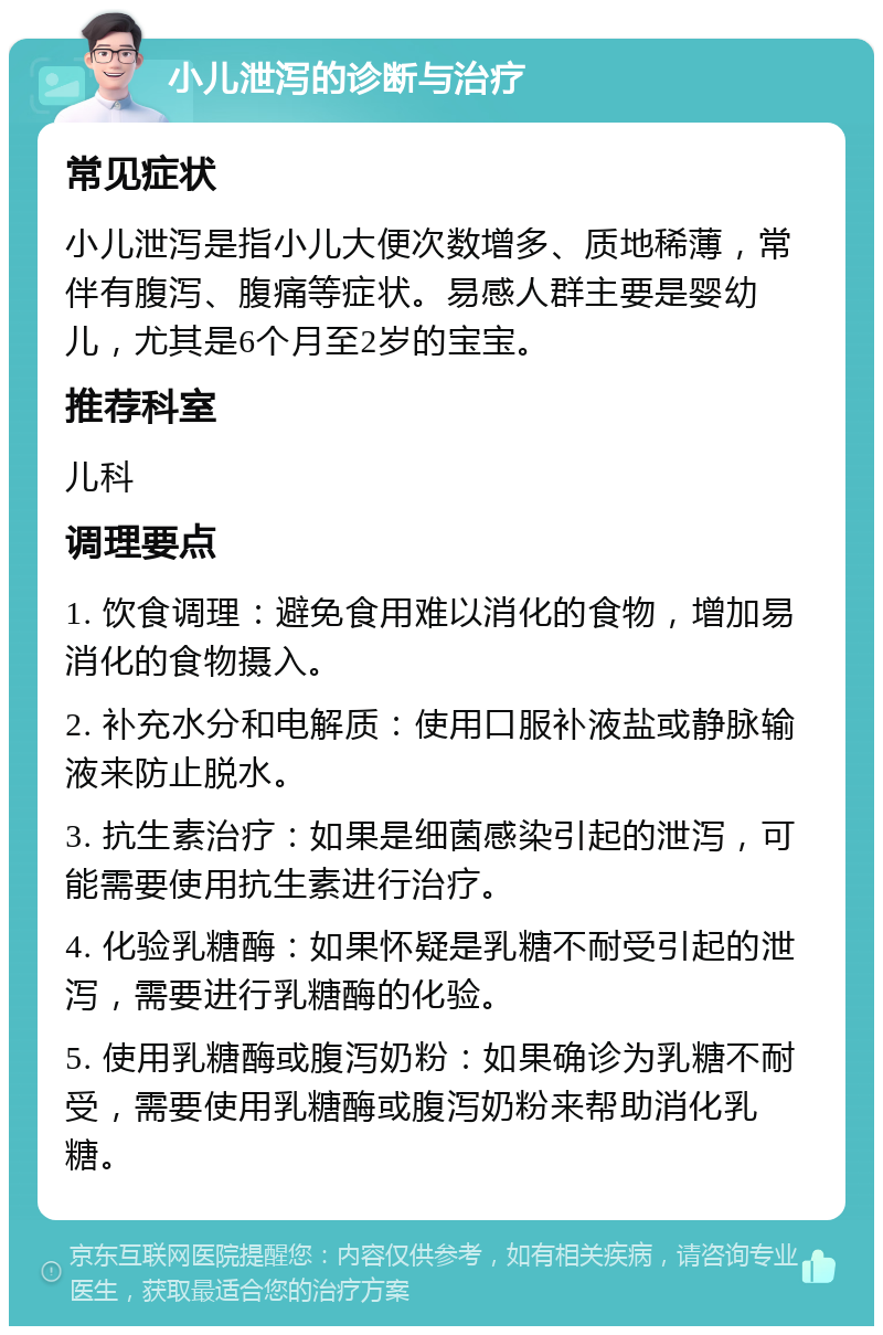 小儿泄泻的诊断与治疗 常见症状 小儿泄泻是指小儿大便次数增多、质地稀薄，常伴有腹泻、腹痛等症状。易感人群主要是婴幼儿，尤其是6个月至2岁的宝宝。 推荐科室 儿科 调理要点 1. 饮食调理：避免食用难以消化的食物，增加易消化的食物摄入。 2. 补充水分和电解质：使用口服补液盐或静脉输液来防止脱水。 3. 抗生素治疗：如果是细菌感染引起的泄泻，可能需要使用抗生素进行治疗。 4. 化验乳糖酶：如果怀疑是乳糖不耐受引起的泄泻，需要进行乳糖酶的化验。 5. 使用乳糖酶或腹泻奶粉：如果确诊为乳糖不耐受，需要使用乳糖酶或腹泻奶粉来帮助消化乳糖。