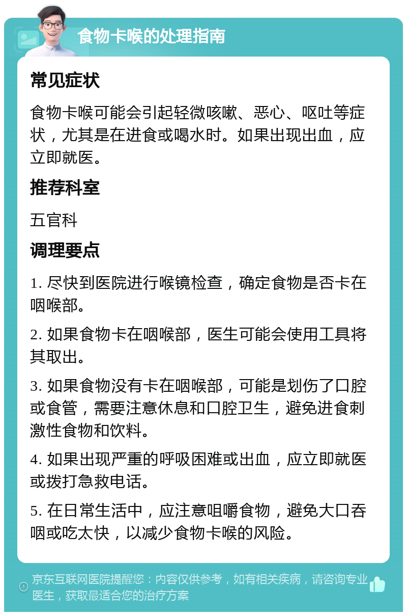 食物卡喉的处理指南 常见症状 食物卡喉可能会引起轻微咳嗽、恶心、呕吐等症状，尤其是在进食或喝水时。如果出现出血，应立即就医。 推荐科室 五官科 调理要点 1. 尽快到医院进行喉镜检查，确定食物是否卡在咽喉部。 2. 如果食物卡在咽喉部，医生可能会使用工具将其取出。 3. 如果食物没有卡在咽喉部，可能是划伤了口腔或食管，需要注意休息和口腔卫生，避免进食刺激性食物和饮料。 4. 如果出现严重的呼吸困难或出血，应立即就医或拨打急救电话。 5. 在日常生活中，应注意咀嚼食物，避免大口吞咽或吃太快，以减少食物卡喉的风险。