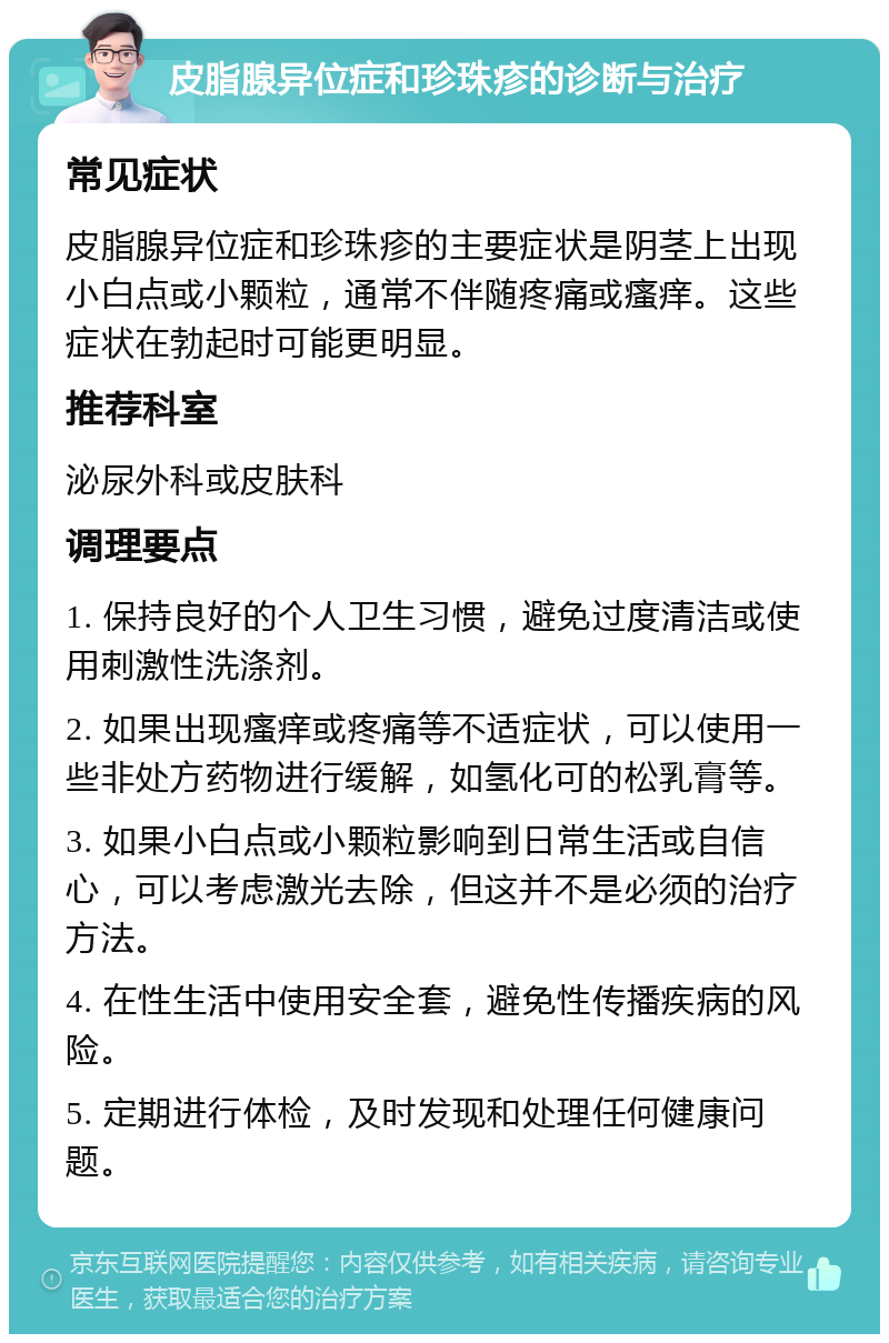 皮脂腺异位症和珍珠疹的诊断与治疗 常见症状 皮脂腺异位症和珍珠疹的主要症状是阴茎上出现小白点或小颗粒，通常不伴随疼痛或瘙痒。这些症状在勃起时可能更明显。 推荐科室 泌尿外科或皮肤科 调理要点 1. 保持良好的个人卫生习惯，避免过度清洁或使用刺激性洗涤剂。 2. 如果出现瘙痒或疼痛等不适症状，可以使用一些非处方药物进行缓解，如氢化可的松乳膏等。 3. 如果小白点或小颗粒影响到日常生活或自信心，可以考虑激光去除，但这并不是必须的治疗方法。 4. 在性生活中使用安全套，避免性传播疾病的风险。 5. 定期进行体检，及时发现和处理任何健康问题。