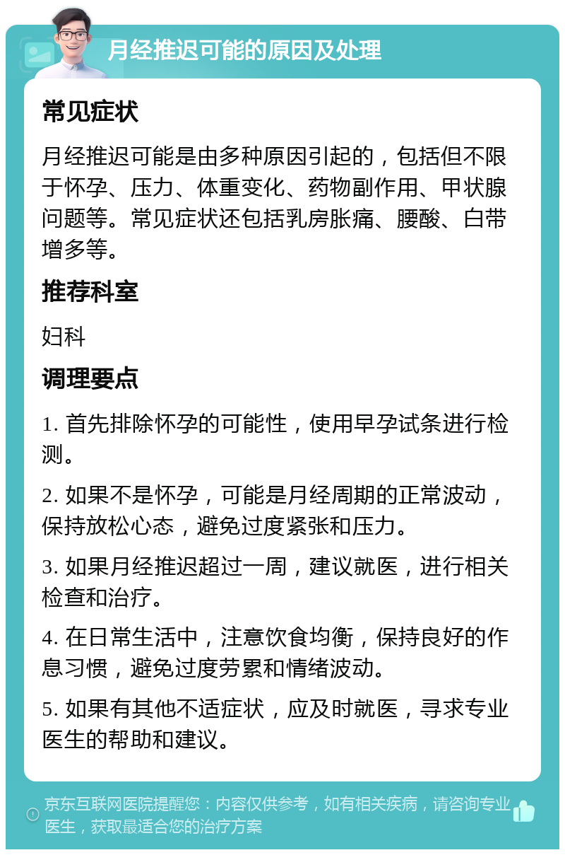 月经推迟可能的原因及处理 常见症状 月经推迟可能是由多种原因引起的，包括但不限于怀孕、压力、体重变化、药物副作用、甲状腺问题等。常见症状还包括乳房胀痛、腰酸、白带增多等。 推荐科室 妇科 调理要点 1. 首先排除怀孕的可能性，使用早孕试条进行检测。 2. 如果不是怀孕，可能是月经周期的正常波动，保持放松心态，避免过度紧张和压力。 3. 如果月经推迟超过一周，建议就医，进行相关检查和治疗。 4. 在日常生活中，注意饮食均衡，保持良好的作息习惯，避免过度劳累和情绪波动。 5. 如果有其他不适症状，应及时就医，寻求专业医生的帮助和建议。