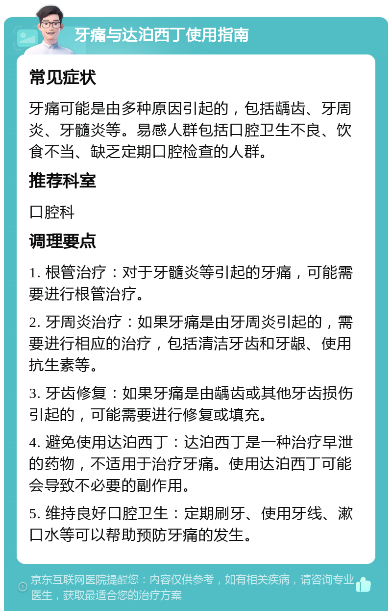 牙痛与达泊西丁使用指南 常见症状 牙痛可能是由多种原因引起的，包括龋齿、牙周炎、牙髓炎等。易感人群包括口腔卫生不良、饮食不当、缺乏定期口腔检查的人群。 推荐科室 口腔科 调理要点 1. 根管治疗：对于牙髓炎等引起的牙痛，可能需要进行根管治疗。 2. 牙周炎治疗：如果牙痛是由牙周炎引起的，需要进行相应的治疗，包括清洁牙齿和牙龈、使用抗生素等。 3. 牙齿修复：如果牙痛是由龋齿或其他牙齿损伤引起的，可能需要进行修复或填充。 4. 避免使用达泊西丁：达泊西丁是一种治疗早泄的药物，不适用于治疗牙痛。使用达泊西丁可能会导致不必要的副作用。 5. 维持良好口腔卫生：定期刷牙、使用牙线、漱口水等可以帮助预防牙痛的发生。