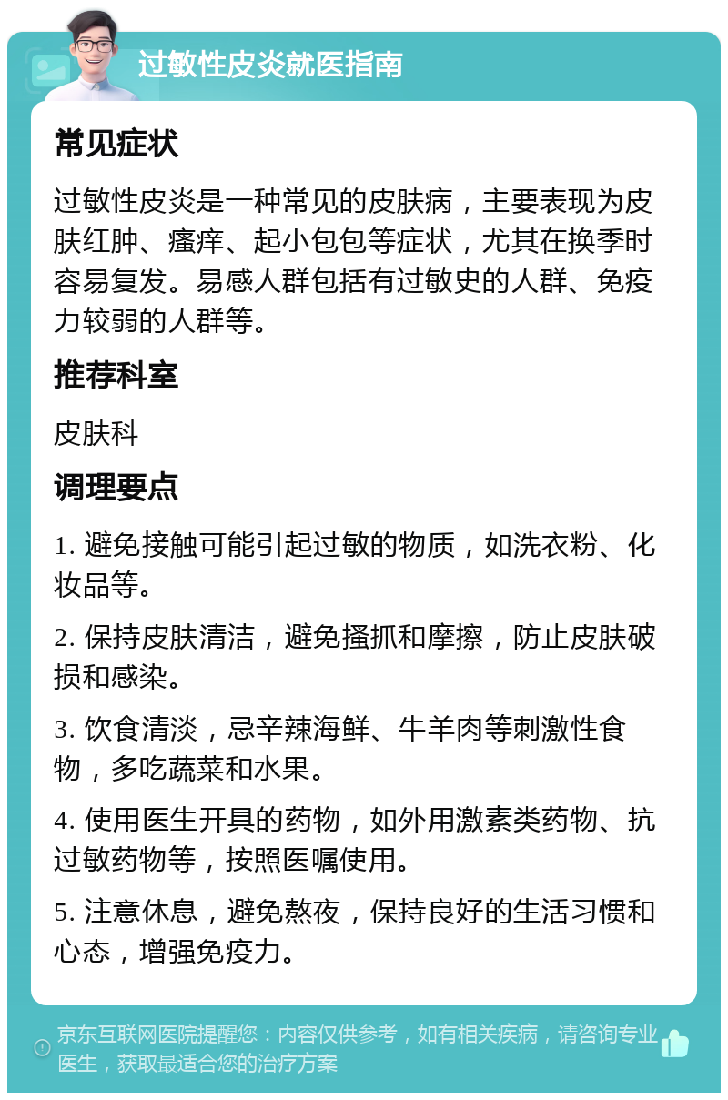 过敏性皮炎就医指南 常见症状 过敏性皮炎是一种常见的皮肤病，主要表现为皮肤红肿、瘙痒、起小包包等症状，尤其在换季时容易复发。易感人群包括有过敏史的人群、免疫力较弱的人群等。 推荐科室 皮肤科 调理要点 1. 避免接触可能引起过敏的物质，如洗衣粉、化妆品等。 2. 保持皮肤清洁，避免搔抓和摩擦，防止皮肤破损和感染。 3. 饮食清淡，忌辛辣海鲜、牛羊肉等刺激性食物，多吃蔬菜和水果。 4. 使用医生开具的药物，如外用激素类药物、抗过敏药物等，按照医嘱使用。 5. 注意休息，避免熬夜，保持良好的生活习惯和心态，增强免疫力。