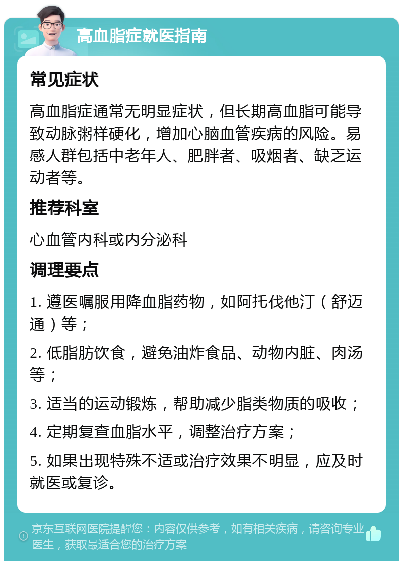 高血脂症就医指南 常见症状 高血脂症通常无明显症状，但长期高血脂可能导致动脉粥样硬化，增加心脑血管疾病的风险。易感人群包括中老年人、肥胖者、吸烟者、缺乏运动者等。 推荐科室 心血管内科或内分泌科 调理要点 1. 遵医嘱服用降血脂药物，如阿托伐他汀（舒迈通）等； 2. 低脂肪饮食，避免油炸食品、动物内脏、肉汤等； 3. 适当的运动锻炼，帮助减少脂类物质的吸收； 4. 定期复查血脂水平，调整治疗方案； 5. 如果出现特殊不适或治疗效果不明显，应及时就医或复诊。